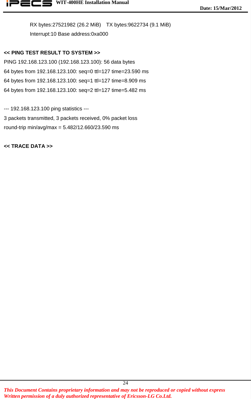 WIT-400HE Installation Manual       Date: 15/M ar/2012   This Document Contains proprietary information and may not be reproduced or copied without express   Written permission of a duly authorized representative of Ericsson-LG Co.Ltd.   24          RX bytes:27521982 (26.2 MiB)  TX bytes:9622734 (9.1 MiB)           Interrupt:10 Base address:0xa000   &lt;&lt; PING TEST RESULT TO SYSTEM &gt;&gt; PING 192.168.123.100 (192.168.123.100): 56 data bytes 64 bytes from 192.168.123.100: seq=0 ttl=127 time=23.590 ms 64 bytes from 192.168.123.100: seq=1 ttl=127 time=8.909 ms 64 bytes from 192.168.123.100: seq=2 ttl=127 time=5.482 ms  --- 192.168.123.100 ping statistics --- 3 packets transmitted, 3 packets received, 0% packet loss round-trip min/avg/max = 5.482/12.660/23.590 ms  &lt;&lt; TRACE DATA &gt;&gt; 