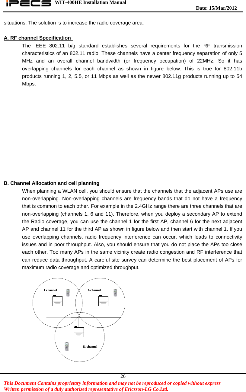 WIT-400HE Installation Manual       Date: 15/M ar/2012   This Document Contains proprietary information and may not be reproduced or copied without express   Written permission of a duly authorized representative of Ericsson-LG Co.Ltd.   26situations. The solution is to increase the radio coverage area.    A. RF channel Specification   The IEEE 802.11 b/g standard establishes several requirements for the RF transmission characteristics of an 802.11 radio. These channels have a center frequency separation of only 5 MHz and an overall channel bandwidth (or frequency occupation) of 22MHz. So it has overlapping channels for each channel as shown in figure below. This is true for 802.11b products running 1, 2, 5.5, or 11 Mbps as well as the newer 802.11g products running up to 54 Mbps.             B. Channel Allocation and cell planning When planning a WLAN cell, you should ensure that the channels that the adjacent APs use are non-overlapping. Non-overlapping channels are frequency bands that do not have a frequency that is common to each other. For example in the 2.4GHz range there are three channels that are non-overlapping (channels 1, 6 and 11). Therefore, when you deploy a secondary AP to extend the Radio coverage, you can use the channel 1 for the first AP, channel 6 for the next adjacent AP and channel 11 for the third AP as shown in figure below and then start with channel 1. If you use overlapping channels, radio frequency interference can occur, which leads to connectivity issues and in poor throughput. Also, you should ensure that you do not place the APs too close each other. Too many APs in the same vicinity create radio congestion and RF interference that can reduce data throughput. A careful site survey can determine the best placement of APs for maximum radio coverage and optimized throughput.      1 channel 6 channel11 channel1 channel 6 channel11 channel