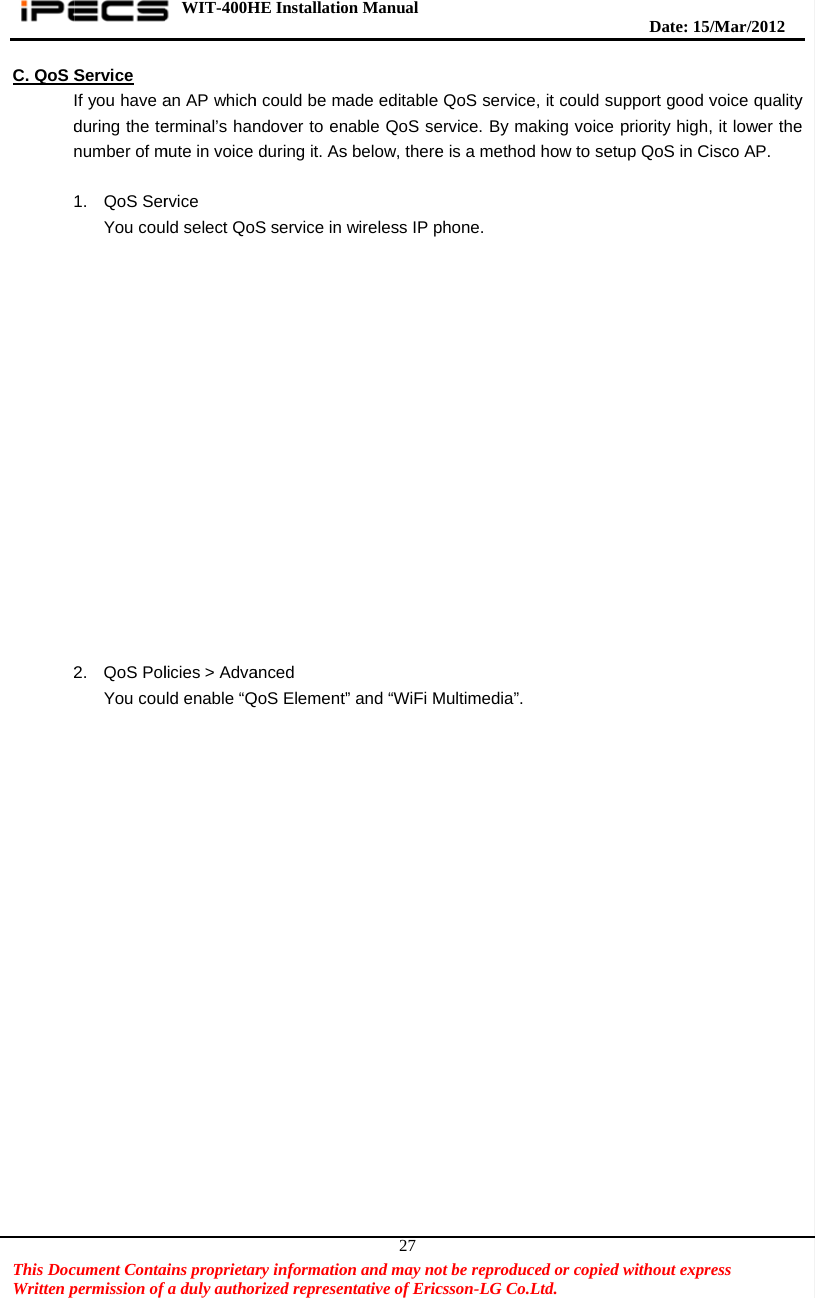    This DocWritten pC. QoS Sd 2cument Contapermission of Service If you have aduring the tenumber of m 1. QoS SerYou cou2. QoS PolYou cou WIT-400Hains proprietarfa duly authoran AP whicherminal’s hanmute in voice rvice ld select QoSlicies &gt; Advald enable “QHE Installatiory informatiorized represenh could be mandover to enduring it. AsS service in anced QoS Element”on Manual  on and may nontative of Eric27ade editablenable QoS ses below, therewireless IP p” and “WiFi Mot be reproduccsson-LG Co.e QoS serviceervice. By me is a methodphone. Multimedia”.ced or copied.Ltd.   e, it could suaking voice d how to setu  Date: 15d without exprupport good vpriority highup QoS in C/M ar/2012 ress  voice quality, it lower theisco AP. y e   