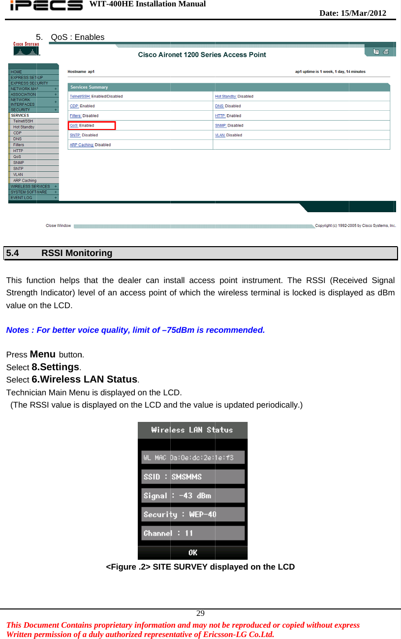    This DocWritten p5 5.4  This funStrengthvalue on Notes :  Press MSelect 8Select 6Technici (The RS cument Contapermission of 5.  QoS : EnRSSI Monnction helps h Indicator) len the LCD. For better vMenu button8.Settings.6.Wireless ian Main MenSSI value is     WIT-400Hains proprietarfa duly authornables nitoring that the deevel of an acvoice qualityn.  LAN Statnu is displaydisplayed on           &lt;FiguHE Installatiory informatiorized represenealer can insccess point oy, limit of –7us. yed on the LCn the LCD an  ure .2&gt; SITEon Manual  on and may nontative of Eric29stall access of which the75dBm is recCD. nd the value E SURVEY dot be reproduccsson-LG Co. point instru wireless tercommendedis updated p isplayed onced or copied.Ltd.   ument. The rminal is lockd. periodically.)n the LCD   Date: 15d without exprRSSI (Receked is displa/M ar/2012 ress  eived Signalayed as dBm l m 