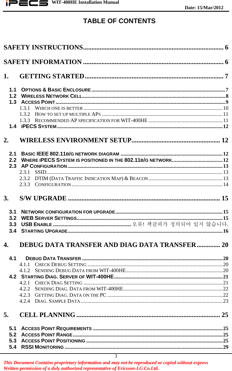 WIT-400HE Installation Manual       Date: 15/M ar/2012   This Document Contains proprietary information and may not be reproduced or copied without express   Written permission of a duly authorized representative of Ericsson-LG Co.Ltd.   3TABLE OF CONTENTS  SAFETY INSTRUCTIONS .................................................................................... 6 SAFETY INFORMATION .................................................................................... 6 1. GETTING STARTED ................................................................................... 7 1.1 OPTIONS &amp; BASIC ENCLOSURE ..................................................................................................... 7 1.2 WIRELESS NETWORK CELL .......... ... .... .... .... .... .... ... .... .... .... .... .... .... ... .... .... .... .... .... ... .... .... .... .... .... .. 8 1.3 ACCESS POINT ................................................................................................................................ 9 1.3.1 WHICH ONE IS BETTER ......................................................................................................... 10 1.3.2 HOW TO SET UP MULTIPLE APS ........................................................................................... 11 1.3.3 RECOMMENDED AP SPECIFICATION FOR WIT-400HE ........................................................ 11 1.4 IPECS SYSTEM ............................................................................................................................. 12 2. WIRELESS ENVIRONMENT SETUP ..................................................... 12 2.1 BASIC IEEE 802.11B/G NETWORK DIAGRAM ............................................................................. 12 2.2 WHERE IPECS SYSTEM IS POSITIONED IN THE 802.11B/G NETWORK. ............................. ........  12 2.3 AP CONFIGURATION ..................................................................................................................... 13 2.3.1 SSID ...... ........ ....... ........ ........ ....... ........ ........ ....... ........ ........ ....... ........ ........ ....... ........ ............ 13 2.3.2 DTIM (DATA TRAFFIC INDICATION MAP) &amp; BEACON ........................................................ 13 2.3.3 CONFIGURATION .................................................................................................................. 14 3. S/W UPGRADE ........................................................................................... 15 3.1 NETWORK CONFIGURATION FOR UPGRADE ............................... ....................... ...........................  15 3.2 WEB SERVER SETTINGS .......... ........................... ........................... ........................... ...................  15 3.3 USB ENABLE ........................................................... 오류! 책갈피가 정의되어 있지 않습니다. 3.4 STARTING UPGRADE ........................ ............ ............ ........... ............ ........... ............ ........... ............  16 4. DEBUG DATA TRANSFER AND DIAG DATA TRANSFER .............. 20 4.1   DEBUG DATA TRANSFER .......................................................................................................... 20 4.1.1 CHECK DEBUG SETTING ...................................................................................................... 20 4.1.2 SENDING DEBUG DATA FROM WIT-400HE ............... .... .... .... ... .... .... .... .... .... .... ... .... .... .... ....  20 4.2 STARTING DIAG. SERVER OF WIT-400HE ................ ....................... ....................... ....................  21 4.2.1 CHECK DIAG SETTING ......................................................................................................... 21 4.2.2 SENDING DIAG. DATA FROM WIT-400HE .. ........... ............ ........... ................ ........... ............  22 4.2.3 GETTING DIAG. DATA ON THE PC ....................................................................................... 22 4.2.4 DIAG. SAMPLE DATA ........................................................................................................... 23 5. CELL PLANNING ...................................................................................... 25 5.1 ACCESS POINT REQUIREMENTS .................................................................................................. 25 5.2 ACCESS POINT RANGE ................................................................................................................. 25 5.3 ACCESS POINT POSITIONING ....................................................................................................... 25 5.4 RSSI MONITORING ....................................................................................................................... 29 