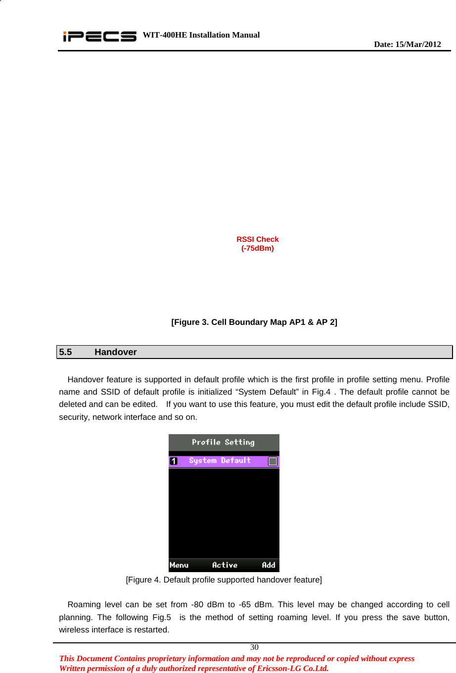 WIT-400HE Installation Manual       Date: 15/M ar/2012   This Document Contains proprietary information and may not be reproduced or copied without express   Written permission of a duly authorized representative of Ericsson-LG Co.Ltd.   30 [Figure 3. Cell Boundary Map AP1 &amp; AP 2]  5.5 Handover  Handover feature is supported in default profile which is the first profile in profile setting menu. Profile name and SSID of default profile is initialized “System Default” in Fig.4 . The default profile cannot be deleted and can be edited.    If you want to use this feature, you must edit the default profile include SSID, security, network interface and so on.                    [Figure 4. Default profile supported handover feature]  Roaming level can be set from -80 dBm to -65 dBm. This level may be changed according to cell planning. The following Fig.5  is the method of setting roaming level. If you press the save button, wireless interface is restarted.  RSSI Check(-75dBm) 