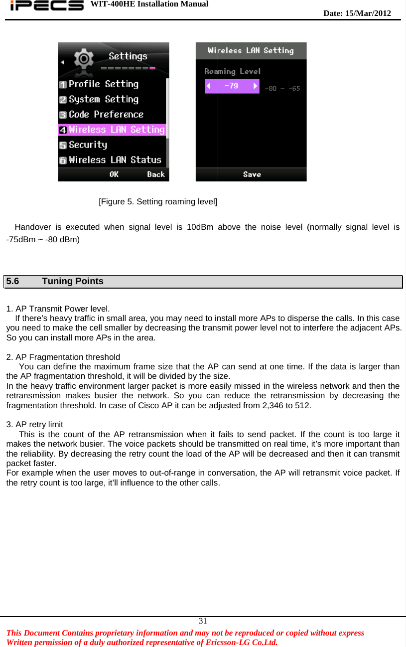    This DocWritten p  Hando-75dBm   5.6  1. AP Tr    If thereyou needSo you c 2. AP Fr   You the AP frIn the heretransmfragmen 3. AP ret   This makes ththe reliapacket faFor examthe retry  cument Contapermission of   over is exec~ -80 dBm) Tuning Poransmit Powee’s heavy trad to make thcan install moragmentationcan define tragmentationeavy traffic emission maketation threshtry limit is the counthe network bbility. By decaster.  mple when thy count is tooWIT-400Hains proprietarfa duly author [Figure cuted when oints er level. affic in small e cell smalleore APs in thn threshold he maximumn threshold, ienvironment es busier thhold. In case t of the AP busier. The vcreasing the he user mov large, it’ll infHE Installatiory informatiorized represen 5. Setting rosignal level area, you mer by decreashe area. m frame sizeit will be dividlarger packehe network. of Cisco AP retransmissivoice packetsretry count tves to out-of-fluence to thon Manual  on and may nontative of Eric31     aming level]is 10dBm ay need to insing the trans that the APded by the set is more eaSo you canit can be adion when it s should be the load of th-range in cone other callsot be reproduccsson-LG Co.above the nnstall more Asmit power leP can send aize.  asily missed n reduce thedjusted from 2fails to sendtransmitted ohe AP will benversation, th. ced or copied.Ltd.   noise level (APs to disperevel not to inat one time. in the wirelee retransmis2,346 to 512d packet. If on real time,e decreasedhe AP will re  Date: 15d without expr      (normally sigrse the calls.nterfere the aIf the data isess network assion by dec2. the count is it’s more im and then it etransmit voi/M ar/2012 ress  gnal level is. In this caseadjacent APss larger thanand then thecreasing thes too large itmportant thancan transmitce packet. Ifs        e s. n e e t n t f 