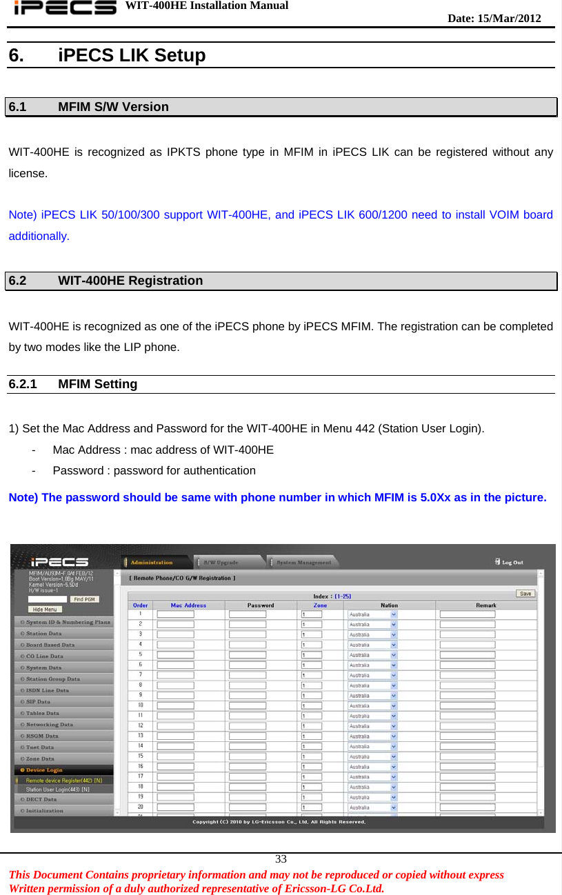 WIT-400HE Installation Manual       Date: 15/M ar/2012   This Document Contains proprietary information and may not be reproduced or copied without express   Written permission of a duly authorized representative of Ericsson-LG Co.Ltd.   336. iPECS LIK Setup  6.1  MFIM S/W Version    WIT-400HE is recognized as IPKTS phone type in MFIM in iPECS LIK can be registered without any license.  Note) iPECS LIK 50/100/300 support WIT-400HE, and iPECS LIK 600/1200 need to install VOIM board additionally.  6.2    WIT-400HE Registration  WIT-400HE is recognized as one of the iPECS phone by iPECS MFIM. The registration can be completed by two modes like the LIP phone.  6.2.1 MFIM Setting    1) Set the Mac Address and Password for the WIT-400HE in Menu 442 (Station User Login). -  Mac Address : mac address of WIT-400HE -  Password : password for authentication  Note) The password should be same with phone number in which MFIM is 5.0Xx as in the picture.           