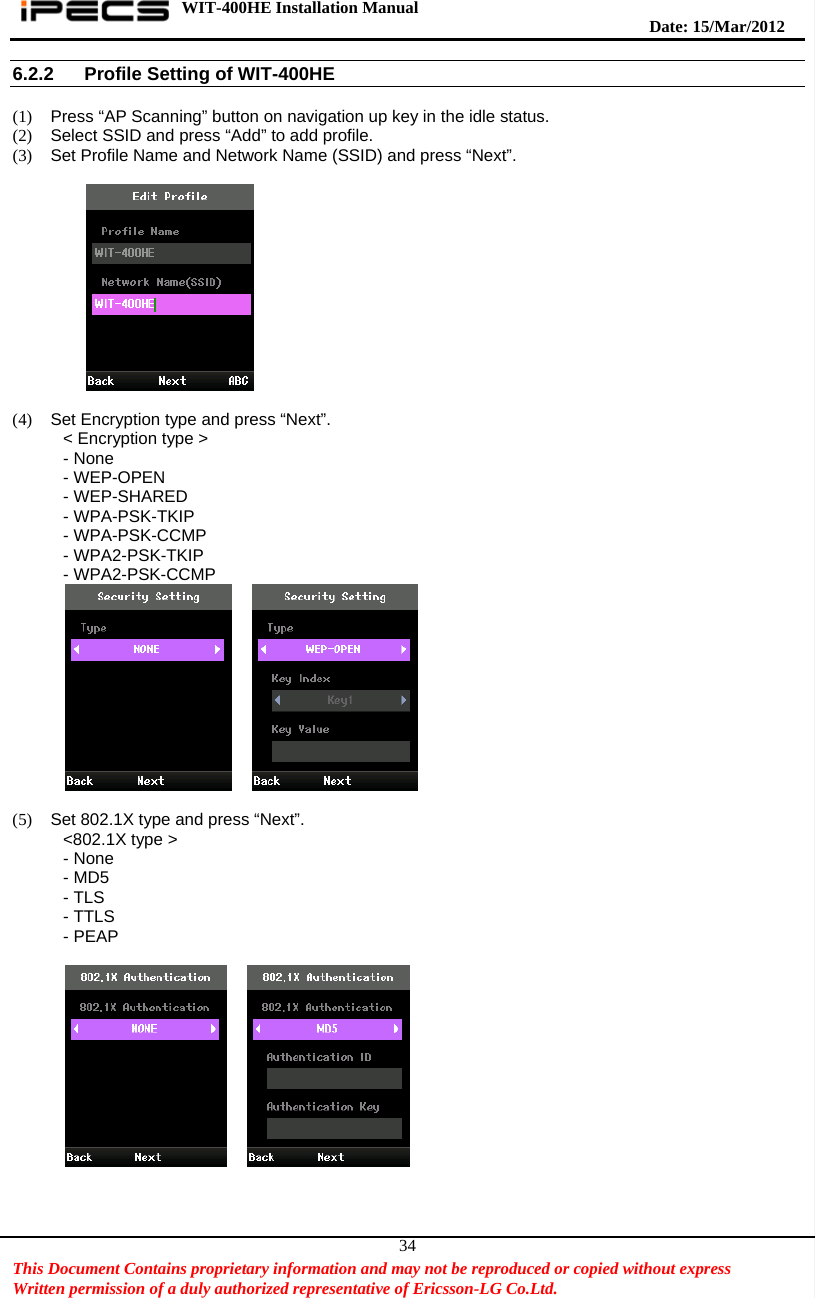 WIT-400HE Installation Manual       Date: 15/M ar/2012   This Document Contains proprietary information and may not be reproduced or copied without express   Written permission of a duly authorized representative of Ericsson-LG Co.Ltd.   346.2.2  Profile Setting of WIT-400HE  (1)  Press “AP Scanning” button on navigation up key in the idle status. (2)  Select SSID and press “Add” to add profile. (3)  Set Profile Name and Network Name (SSID) and press “Next”.     (4)  Set Encryption type and press “Next”. &lt; Encryption type &gt; - None - WEP-OPEN - WEP-SHARED - WPA-PSK-TKIP - WPA-PSK-CCMP - WPA2-PSK-TKIP - WPA2-PSK-CCMP      (5)  Set 802.1X type and press “Next”. &lt;802.1X type &gt; - None - MD5 - TLS - TTLS - PEAP         