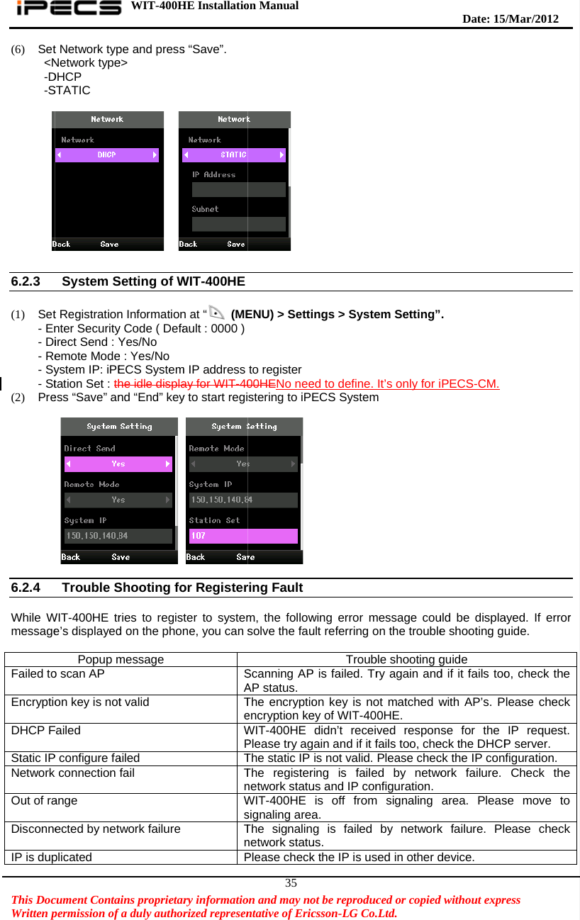    This DocWritten p(6) Set&lt;N-D-S    6.2.3  (1) Set- En- Di- Re- Sy- St(2) Pre          6.2.4  While Wmessage Failed toEncryptioDHCP FStatic IPNetwork Out of raDisconneIP is dupcument Contapermission of t Network typNetwork typeDHCP STATIC System St Registrationnter Securityirect Send : Yemote Modeystem IP: iPEtation Set : thess “Save” anTrouble SWIT-400HE tre’s displayedPopup mo scan AP on key is notFailed P configure fak connection ange ected by netplicated WIT-400Hains proprietarfa duly authorpe and presse&gt;   Setting of Wn Informationy Code ( DefaYes/No e : Yes/No ECS Systemhe idle displand “End” key Shooting fories to registd on the phonmessage t valid ailed fail twork failure HE Installatiory informatiorized represens “Save”. WIT-400HE n at “ (MEault : 0000 ) m IP address ay for WIT-40y to start regior Registerter to systemne, you can sSATeWPTTnWsTnPon Manual  on and may nontative of Eric35 ENU) &gt; Settito register00HENo neestering to iPring Faultm, the followsolve the fauScanning APAP status. The encryptioencryption keWIT-400HEPlease try agThe static IP The registernetwork statuWIT-400HEsignaling areaThe signalinnetwork statuPlease checkot be reproduccsson-LG Co.ings &gt; Systeed to define. ECS Systemwing error mult referring oTroubP is failed. Tron key is noey of WIT-40didn’t receigain and if it fis not valid. ring is faileus and IP conis off froma. g is failed us. k the IP is usced or copied.Ltd.   em Setting”It’s only for im message couon the troubleble shooting gry again andot matched w0HE. ved responfails too, chePlease checed by netwonfiguration.m signaling by networksed in other d  Date: 15d without expr. PECS-CM.uld be displae shooting guguide d if it fails toowith AP’s. Pse for the eck the DHCPck the IP conork failure. area. Pleask failure. Pldevice. /M ar/2012 ress  ayed. If erroruide. o, check thelease checkIP request.P server. figuration.  Check these move toease checkr e k  e o k 