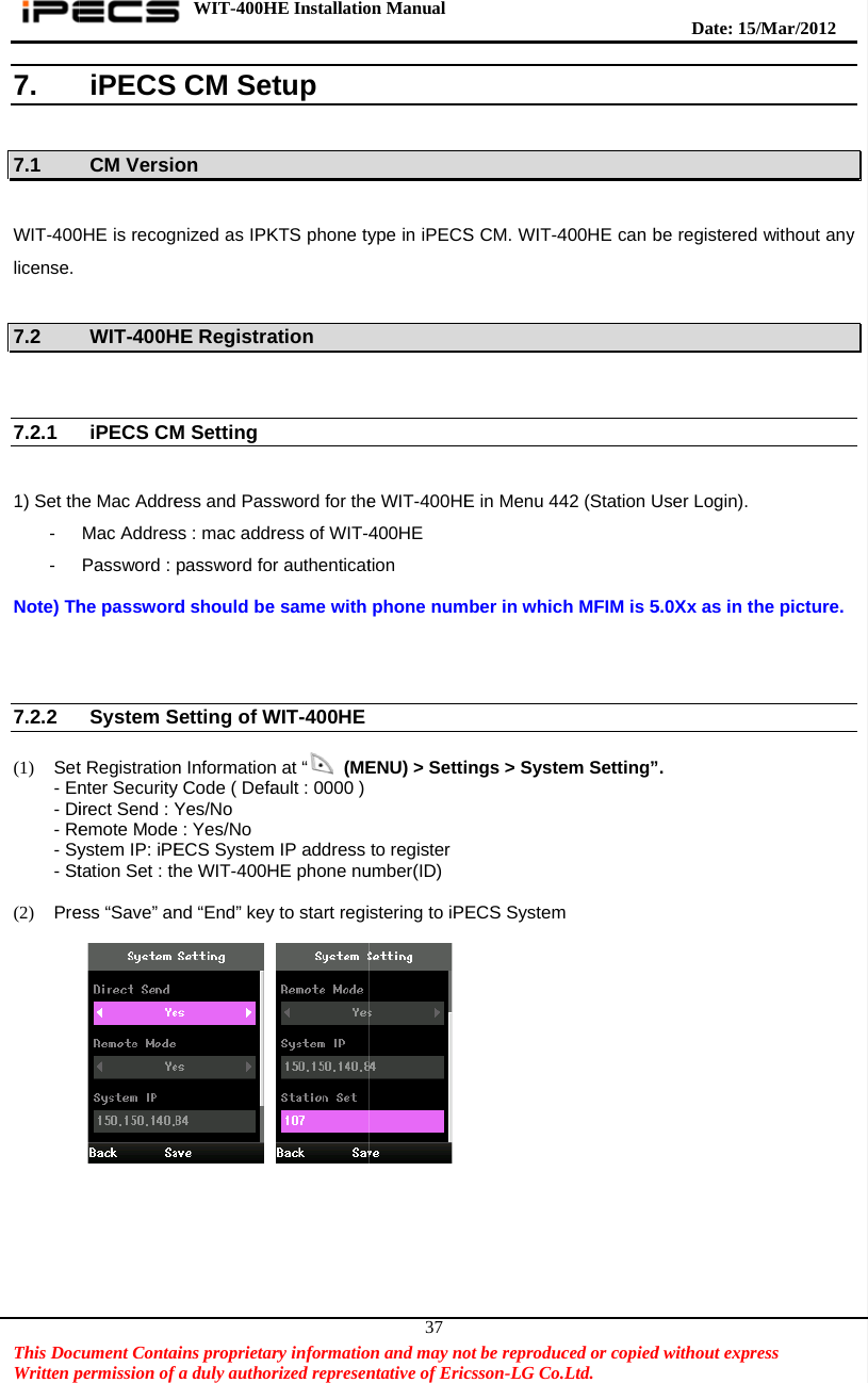    This DocWritten p7.  7.1  WIT-400license.  7.2     7.2.1  1) Set th- -  Note) Th   7.2.2  (1) Set- En- Di- Re- Sy- St (2) Pre           cument Contapermission of iPECSCM Versio0HE is recogWIT-400HiPECS CMhe Mac AddreMac AddresPassword : he passwordSystem St Registrationnter Securityirect Send : Yemote Modeystem IP: iPEtation Set : thess “Save” anWIT-400Hains proprietarfa duly author CM Seton  nized as IPKHE RegistraM Setting   ess and Passs : mac addrpassword fod should beSetting of Wn Informationy Code ( DefaYes/No e : Yes/No ECS Systemhe WIT-400Hnd “End” key HE Installatiory informatiorized representup KTS phone tyation  sword for theress of WIT-4r authenticate same with WIT-400HE n at “ (MEault : 0000 ) m IP address HE phone nuy to start region Manual  on and may nontative of Eric37ype in iPECSe WIT-400HE400HE tion phone numENU) &gt; Settito registerumber(ID) stering to iPot be reproduccsson-LG Co.S CM. WIT-4E in Menu 44mber in whicings &gt; SysteECS Systemced or copied.Ltd.   400HE can b42 (Station Uh MFIM is 5em Setting”m   Date: 15d without exprbe registeredUser Login).5.0Xx as in th. /M ar/2012 ress  d without anyhe picture. y 