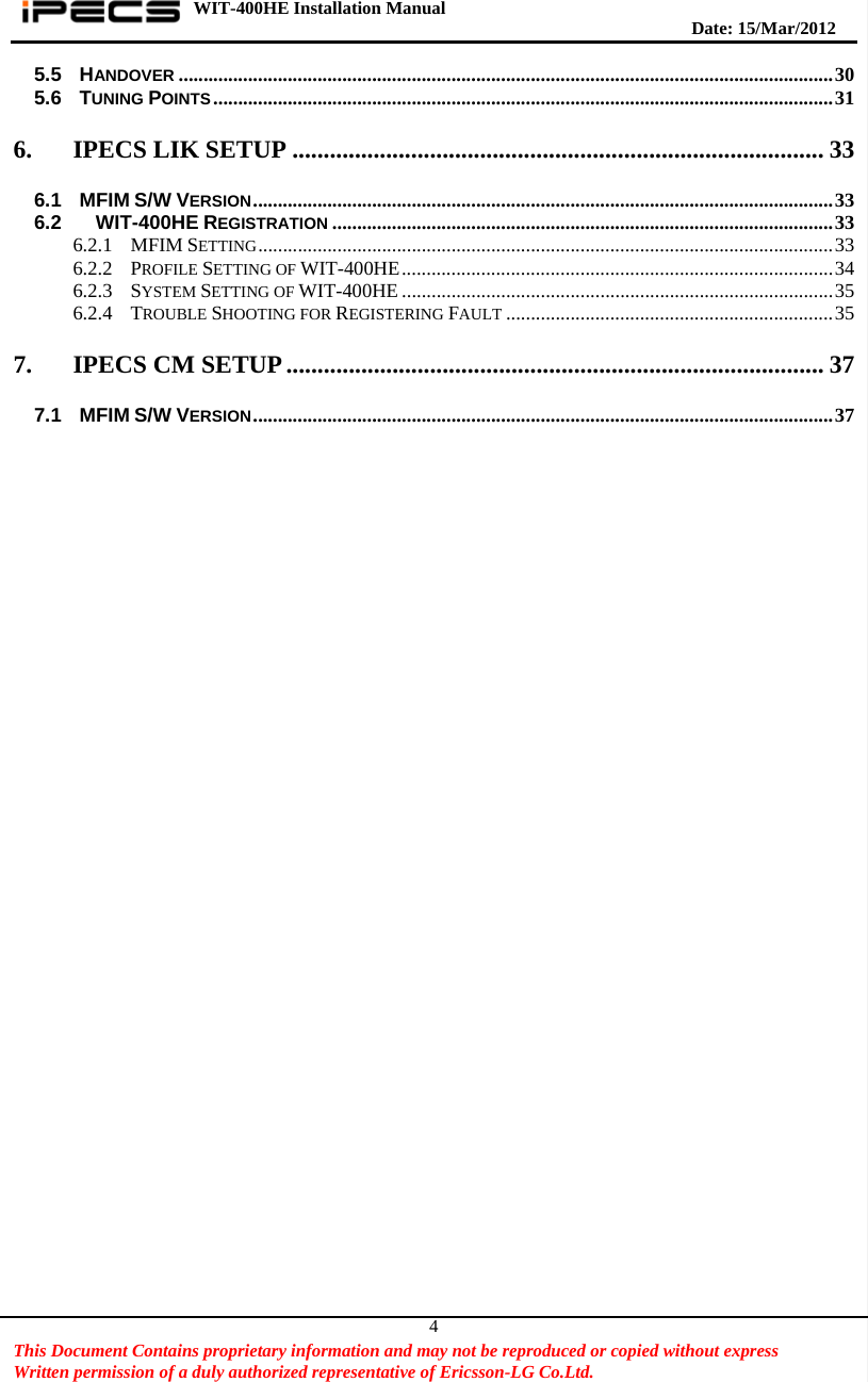 WIT-400HE Installation Manual       Date: 15/M ar/2012   This Document Contains proprietary information and may not be reproduced or copied without express   Written permission of a duly authorized representative of Ericsson-LG Co.Ltd.   45.5 HANDOVER .................................................................................................................................... 30 5.6 TUNING POINTS ............................................................................................................................. 31 6. IPECS LIK SETUP ..................................................................................... 33 6.1 MFIM S/W VERSION ..................................................................................................................... 33 6.2   WIT-400HE REGISTRATION ..................................................................................................... 33 6.2.1 MFIM SETTING .................................................................................................................... 33 6.2.2 PROFILE SETTING OF WIT-400HE ....................................................................................... 34 6.2.3 SYSTEM SETTING OF WIT-400HE ....................................................................................... 35 6.2.4 TROUBLE SHOOTING FOR REGISTERING FAULT .................................................................. 35 7. IPECS CM SETUP ...................................................................................... 37 7.1 MFIM S/W VERSION ..................................................................................................................... 37    