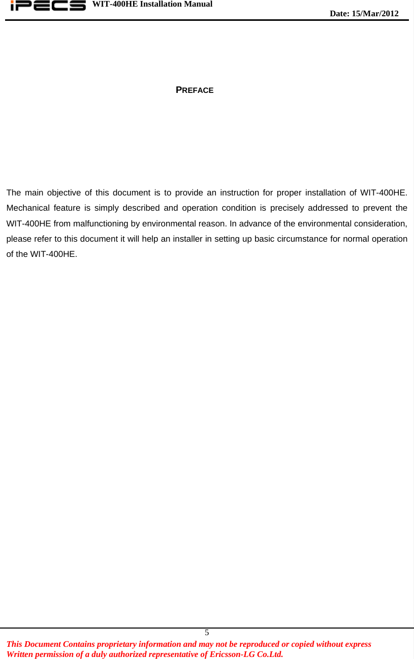 WIT-400HE Installation Manual       Date: 15/M ar/2012   This Document Contains proprietary information and may not be reproduced or copied without express   Written permission of a duly authorized representative of Ericsson-LG Co.Ltd.   5     PREFACE         The main objective of this document is to provide an instruction for proper installation of WIT-400HE. Mechanical feature is simply described and operation condition is precisely addressed to prevent the WIT-400HE from malfunctioning by environmental reason. In advance of the environmental consideration, please refer to this document it will help an installer in setting up basic circumstance for normal operation of the WIT-400HE.   