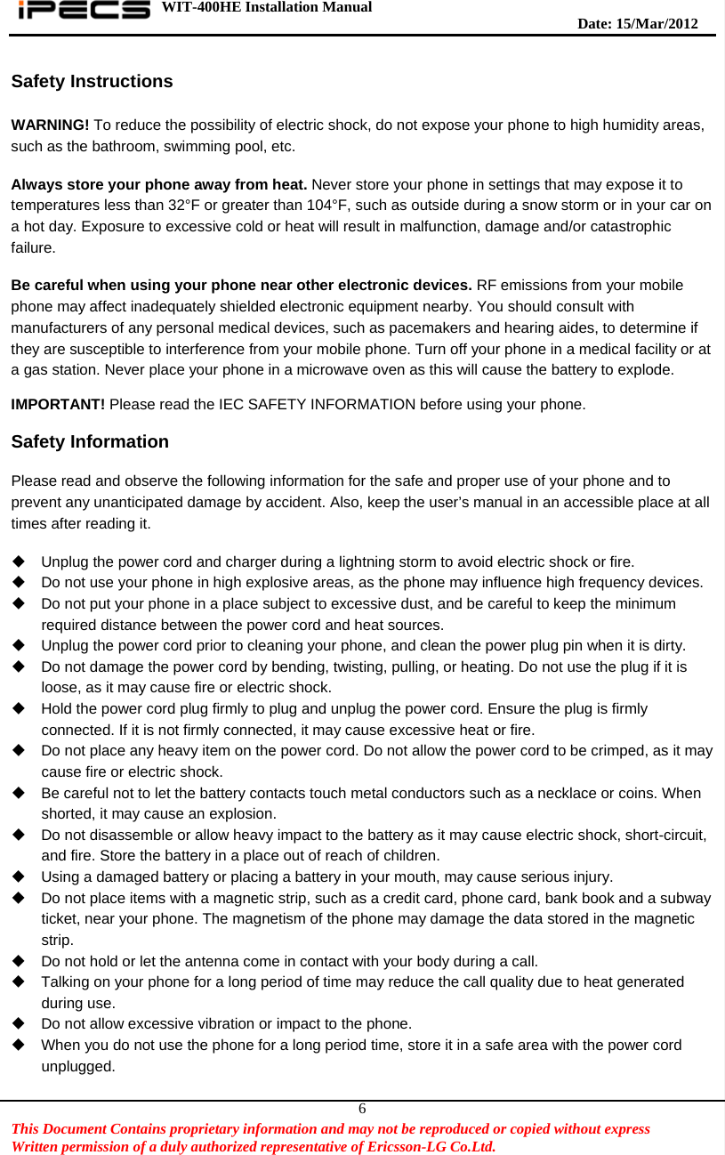 WIT-400HE Installation Manual       Date: 15/M ar/2012   This Document Contains proprietary information and may not be reproduced or copied without express   Written permission of a duly authorized representative of Ericsson-LG Co.Ltd.   6Safety Instructions  WARNING! To reduce the possibility of electric shock, do not expose your phone to high humidity areas, such as the bathroom, swimming pool, etc.  Always store your phone away from heat. Never store your phone in settings that may expose it to temperatures less than 32°F or greater than 104°F, such as outside during a snow storm or in your car on a hot day. Exposure to excessive cold or heat will result in malfunction, damage and/or catastrophic failure.  Be careful when using your phone near other electronic devices. RF emissions from your mobile phone may affect inadequately shielded electronic equipment nearby. You should consult with manufacturers of any personal medical devices, such as pacemakers and hearing aides, to determine if they are susceptible to interference from your mobile phone. Turn off your phone in a medical facility or at a gas station. Never place your phone in a microwave oven as this will cause the battery to explode.  IMPORTANT! Please read the IEC SAFETY INFORMATION before using your phone. Safety Information  Please read and observe the following information for the safe and proper use of your phone and to prevent any unanticipated damage by accident. Also, keep the user’s manual in an accessible place at all times after reading it.    Unplug the power cord and charger during a lightning storm to avoid electric shock or fire.   Do not use your phone in high explosive areas, as the phone may influence high frequency devices.   Do not put your phone in a place subject to excessive dust, and be careful to keep the minimum required distance between the power cord and heat sources.   Unplug the power cord prior to cleaning your phone, and clean the power plug pin when it is dirty.   Do not damage the power cord by bending, twisting, pulling, or heating. Do not use the plug if it is loose, as it may cause fire or electric shock.   Hold the power cord plug firmly to plug and unplug the power cord. Ensure the plug is firmly connected. If it is not firmly connected, it may cause excessive heat or fire.   Do not place any heavy item on the power cord. Do not allow the power cord to be crimped, as it may cause fire or electric shock.   Be careful not to let the battery contacts touch metal conductors such as a necklace or coins. When shorted, it may cause an explosion.   Do not disassemble or allow heavy impact to the battery as it may cause electric shock, short-circuit, and fire. Store the battery in a place out of reach of children.   Using a damaged battery or placing a battery in your mouth, may cause serious injury.   Do not place items with a magnetic strip, such as a credit card, phone card, bank book and a subway ticket, near your phone. The magnetism of the phone may damage the data stored in the magnetic strip.   Do not hold or let the antenna come in contact with your body during a call.   Talking on your phone for a long period of time may reduce the call quality due to heat generated during use.   Do not allow excessive vibration or impact to the phone.   When you do not use the phone for a long period time, store it in a safe area with the power cord unplugged. 