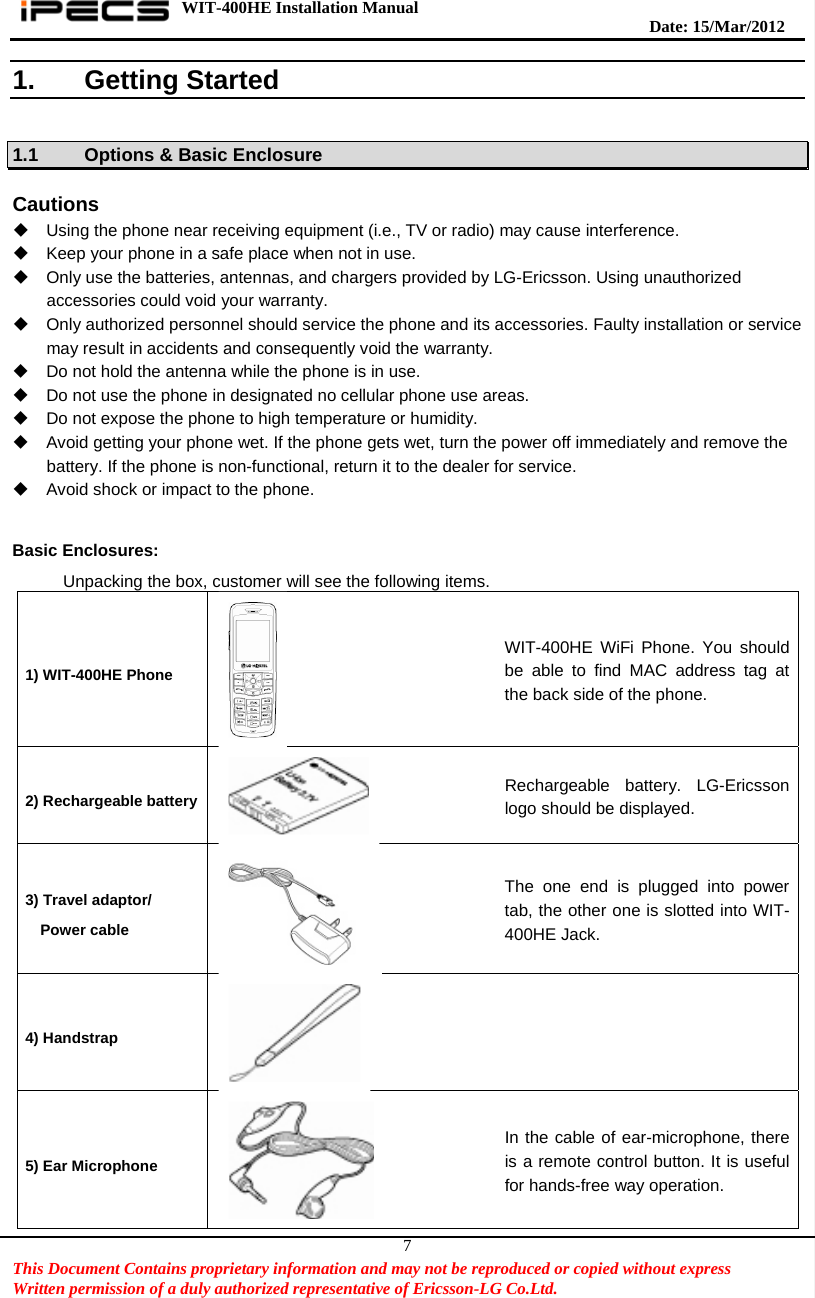 WIT-400HE Installation Manual       Date: 15/M ar/2012   This Document Contains proprietary information and may not be reproduced or copied without express   Written permission of a duly authorized representative of Ericsson-LG Co.Ltd.   71. Getting Started  1.1  Options &amp; Basic Enclosure  Cautions   Using the phone near receiving equipment (i.e., TV or radio) may cause interference.   Keep your phone in a safe place when not in use.   Only use the batteries, antennas, and chargers provided by LG-Ericsson. Using unauthorized accessories could void your warranty.   Only authorized personnel should service the phone and its accessories. Faulty installation or service may result in accidents and consequently void the warranty.   Do not hold the antenna while the phone is in use.   Do not use the phone in designated no cellular phone use areas.   Do not expose the phone to high temperature or humidity.   Avoid getting your phone wet. If the phone gets wet, turn the power off immediately and remove the battery. If the phone is non-functional, return it to the dealer for service.   Avoid shock or impact to the phone.  Basic Enclosures: Unpacking the box, customer will see the following items.   1) WIT-400HE Phone   WIT-400HE WiFi Phone. You should be able to find MAC address tag at the back side of the phone. 2) Rechargeable battery  Rechargeable battery. LG-Ericsson logo should be displayed. 3) Travel adaptor/ Power cable  The one end is plugged into power tab, the other one is slotted into WIT-400HE Jack. 4) Handstrap   5) Ear Microphone  In the cable of ear-microphone, there is a remote control button. It is useful for hands-free way operation. 