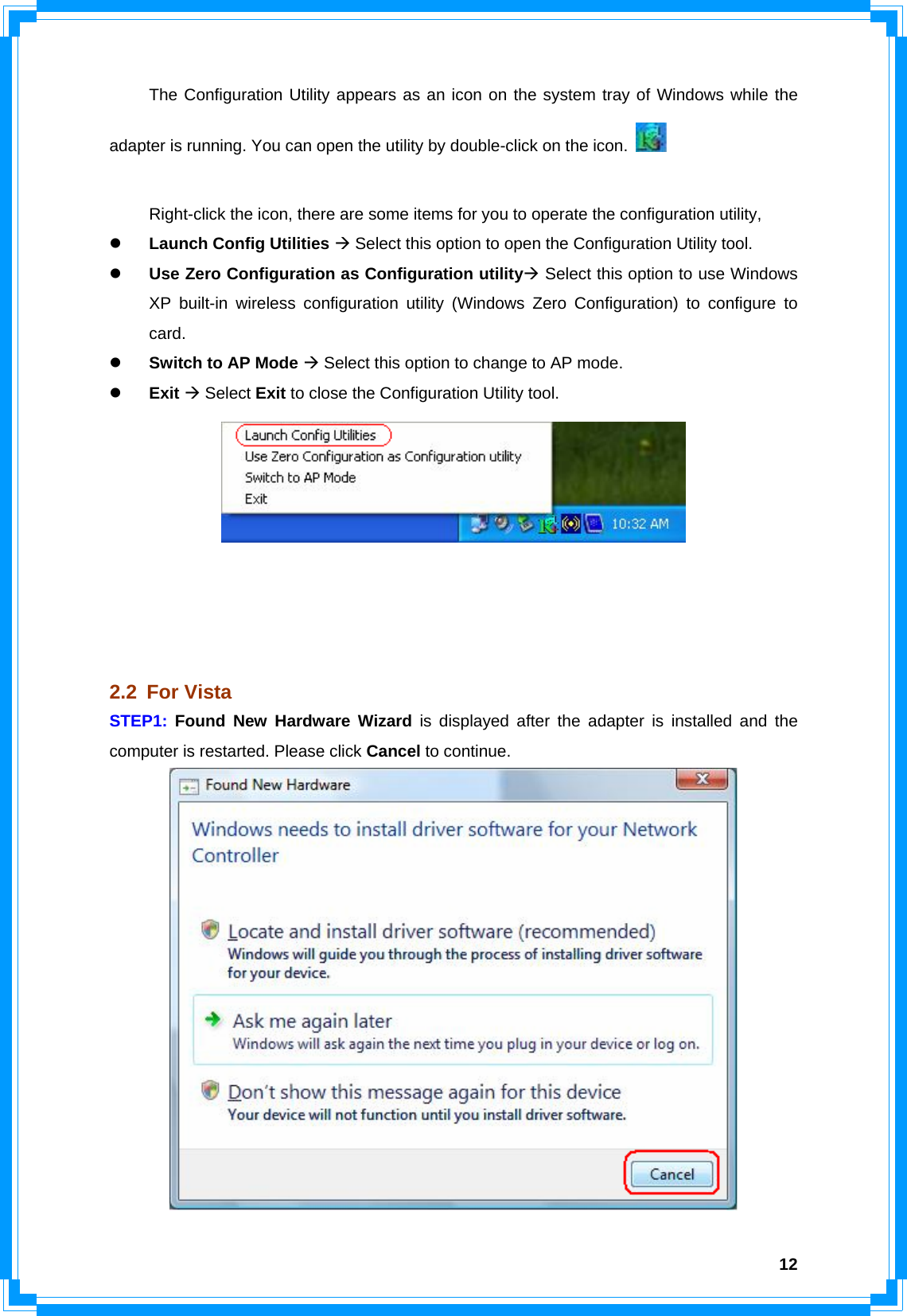  12  The Configuration Utility appears as an icon on the system tray of Windows while the adapter is running. You can open the utility by double-click on the icon.      Right-click the icon, there are some items for you to operate the configuration utility, z Launch Config Utilities Æ Select this option to open the Configuration Utility tool. z Use Zero Configuration as Configuration utilityÆ Select this option to use Windows XP built-in wireless configuration utility (Windows Zero Configuration) to configure to card. z Switch to AP Mode Æ Select this option to change to AP mode. z Exit Æ Select Exit to close the Configuration Utility tool.      2.2 For Vista STEP1:  Found New Hardware Wizard is displayed after the adapter is installed and the computer is restarted. Please click Cancel to continue.  