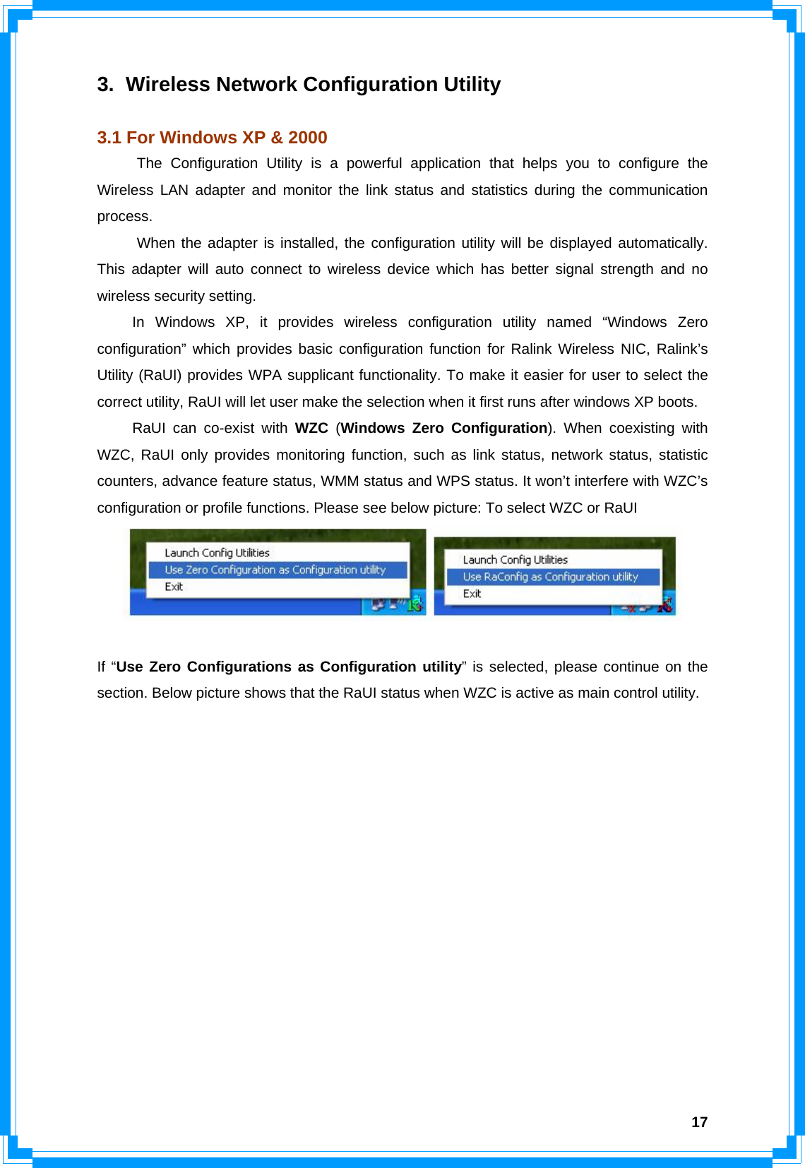  173.  Wireless Network Configuration Utility  3.1 For Windows XP &amp; 2000 The Configuration Utility is a powerful application that helps you to configure the Wireless LAN adapter and monitor the link status and statistics during the communication process.  When the adapter is installed, the configuration utility will be displayed automatically. This adapter will auto connect to wireless device which has better signal strength and no wireless security setting.   In Windows XP, it provides wireless configuration utility named “Windows Zero configuration” which provides basic configuration function for Ralink Wireless NIC, Ralink’s Utility (RaUI) provides WPA supplicant functionality. To make it easier for user to select the correct utility, RaUI will let user make the selection when it first runs after windows XP boots.     RaUI can co-exist with WZC (Windows Zero Configuration). When coexisting with WZC, RaUI only provides monitoring function, such as link status, network status, statistic counters, advance feature status, WMM status and WPS status. It won’t interfere with WZC’s configuration or profile functions. Please see below picture: To select WZC or RaUI   If “Use Zero Configurations as Configuration utility” is selected, please continue on the section. Below picture shows that the RaUI status when WZC is active as main control utility. 