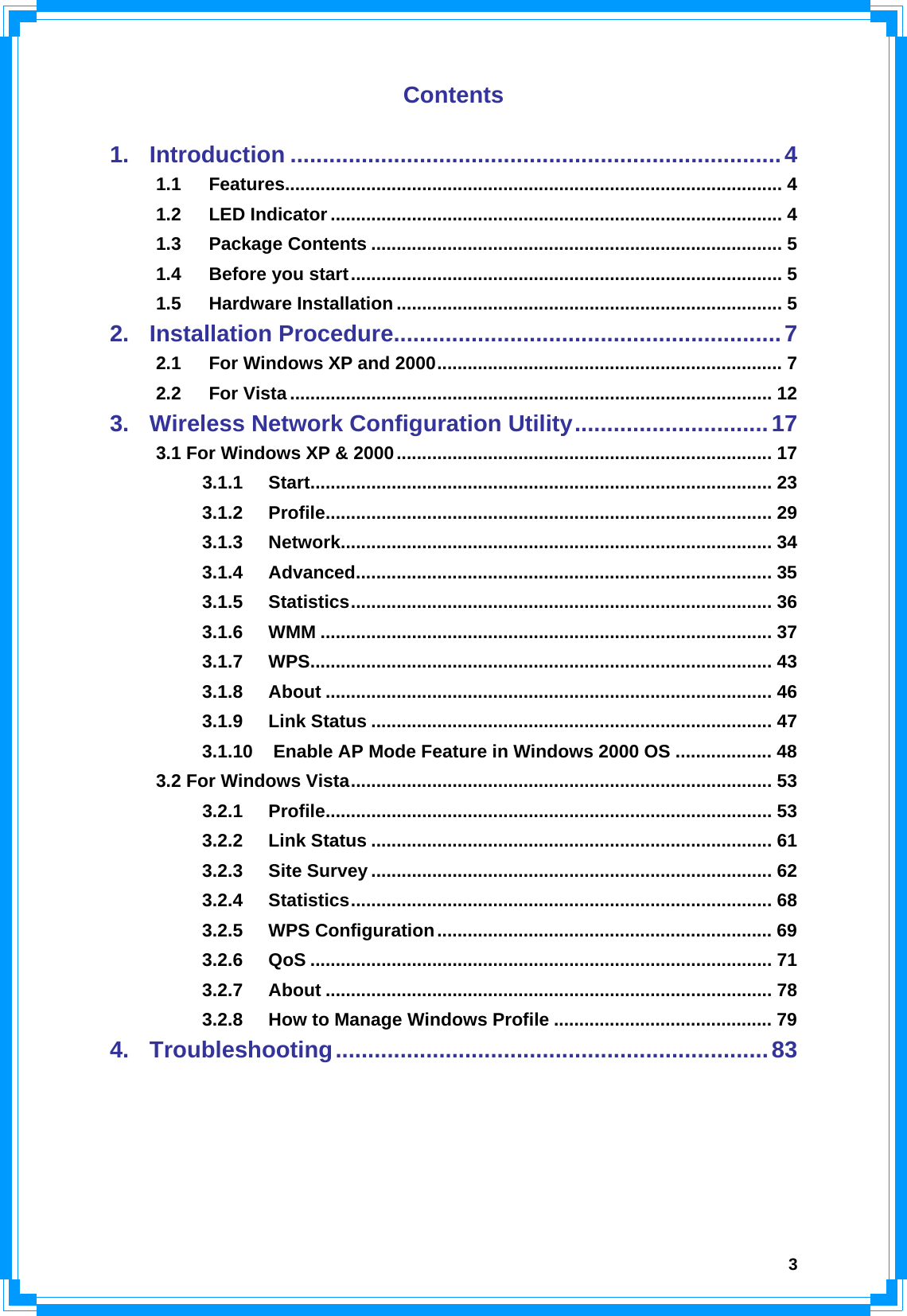  3Contents  1. Introduction ............................................................................4 1.1 Features.................................................................................................. 4 1.2 LED Indicator ......................................................................................... 4 1.3 Package Contents ................................................................................. 5 1.4 Before you start..................................................................................... 5 1.5 Hardware Installation ............................................................................ 5 2. Installation Procedure............................................................7 2.1 For Windows XP and 2000.................................................................... 7 2.2 For Vista ............................................................................................... 12 3. Wireless Network Configuration Utility..............................17 3.1 For Windows XP &amp; 2000.......................................................................... 17 3.1.1 Start........................................................................................... 23 3.1.2 Profile........................................................................................ 29 3.1.3 Network..................................................................................... 34 3.1.4 Advanced.................................................................................. 35 3.1.5 Statistics................................................................................... 36 3.1.6 WMM ......................................................................................... 37 3.1.7 WPS........................................................................................... 43 3.1.8 About ........................................................................................ 46 3.1.9 Link Status ............................................................................... 47 3.1.10 Enable AP Mode Feature in Windows 2000 OS ................... 48 3.2 For Windows Vista................................................................................... 53 3.2.1 Profile........................................................................................ 53 3.2.2 Link Status ............................................................................... 61 3.2.3 Site Survey ............................................................................... 62 3.2.4 Statistics................................................................................... 68 3.2.5 WPS Configuration.................................................................. 69 3.2.6 QoS ........................................................................................... 71 3.2.7 About ........................................................................................ 78 3.2.8 How to Manage Windows Profile ........................................... 79 4. Troubleshooting...................................................................83     