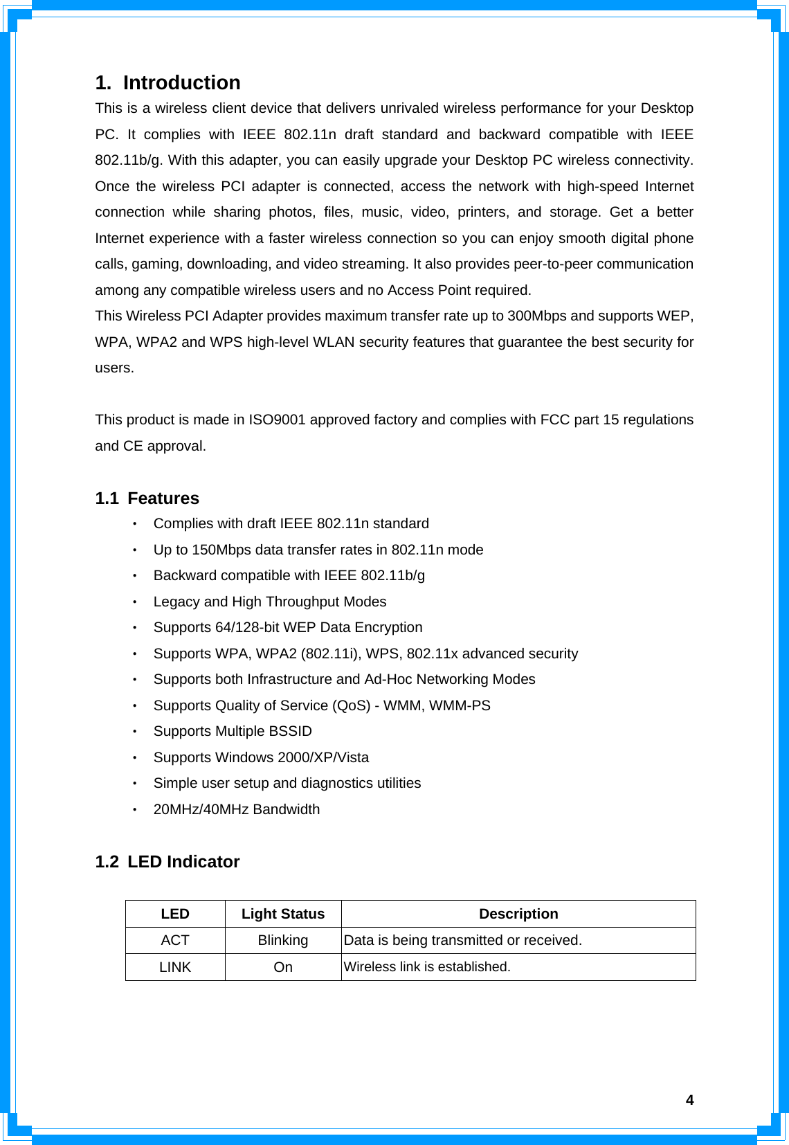  41. Introduction This is a wireless client device that delivers unrivaled wireless performance for your Desktop PC. It complies with IEEE 802.11n draft standard and backward compatible with IEEE 802.11b/g. With this adapter, you can easily upgrade your Desktop PC wireless connectivity. Once the wireless PCI adapter is connected, access the network with high-speed Internet connection while sharing photos, files, music, video, printers, and storage. Get a better Internet experience with a faster wireless connection so you can enjoy smooth digital phone calls, gaming, downloading, and video streaming. It also provides peer-to-peer communication among any compatible wireless users and no Access Point required.   This Wireless PCI Adapter provides maximum transfer rate up to 300Mbps and supports WEP, WPA, WPA2 and WPS high-level WLAN security features that guarantee the best security for users.   This product is made in ISO9001 approved factory and complies with FCC part 15 regulations and CE approval.  1.1 Features ‧ Complies with draft IEEE 802.11n standard   ‧ Up to 150Mbps data transfer rates in 802.11n mode ‧ Backward compatible with IEEE 802.11b/g ‧ Legacy and High Throughput Modes ‧ Supports 64/128-bit WEP Data Encryption ‧ Supports WPA, WPA2 (802.11i), WPS, 802.11x advanced security ‧ Supports both Infrastructure and Ad-Hoc Networking Modes     ‧ Supports Quality of Service (QoS) - WMM, WMM-PS ‧ Supports Multiple BSSID   ‧ Supports Windows 2000/XP/Vista ‧ Simple user setup and diagnostics utilities ‧ 20MHz/40MHz Bandwidth  1.2 LED Indicator  LED Light Status  Description ACT  Blinking  Data is being transmitted or received. LINK On Wireless link is established.      