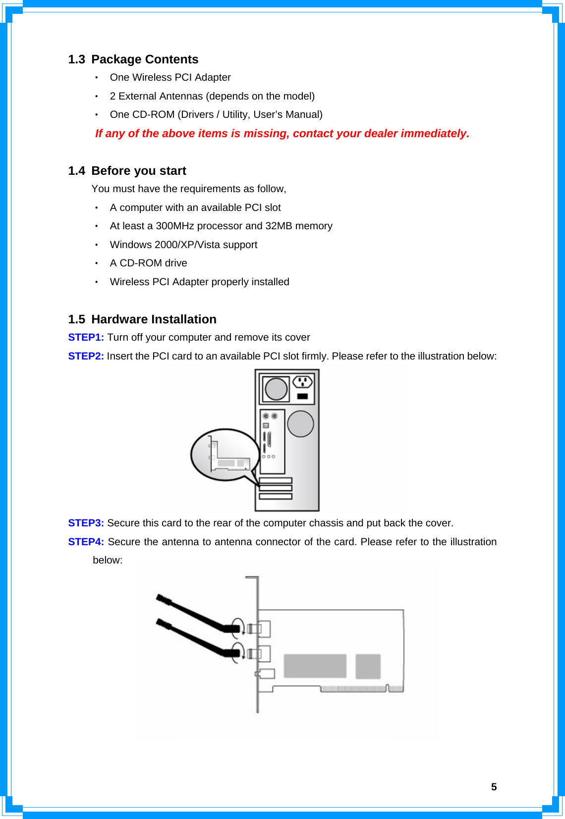  51.3 Package Contents ‧ One Wireless PCI Adapter ‧  2 External Antennas (depends on the model) ‧ One CD-ROM (Drivers / Utility, User’s Manual)   If any of the above items is missing, contact your dealer immediately.  1.4 Before you start You must have the requirements as follow, ‧ A computer with an available PCI slot ‧ At least a 300MHz processor and 32MB memory ‧ Windows 2000/XP/Vista support ‧ A CD-ROM drive ‧ Wireless PCI Adapter properly installed  1.5 Hardware Installation STEP1: Turn off your computer and remove its cover STEP2: Insert the PCI card to an available PCI slot firmly. Please refer to the illustration below:    STEP3: Secure this card to the rear of the computer chassis and put back the cover. STEP4: Secure the antenna to antenna connector of the card. Please refer to the illustration  below:           (Diagram 1: The illustration for 2 antennas model) 