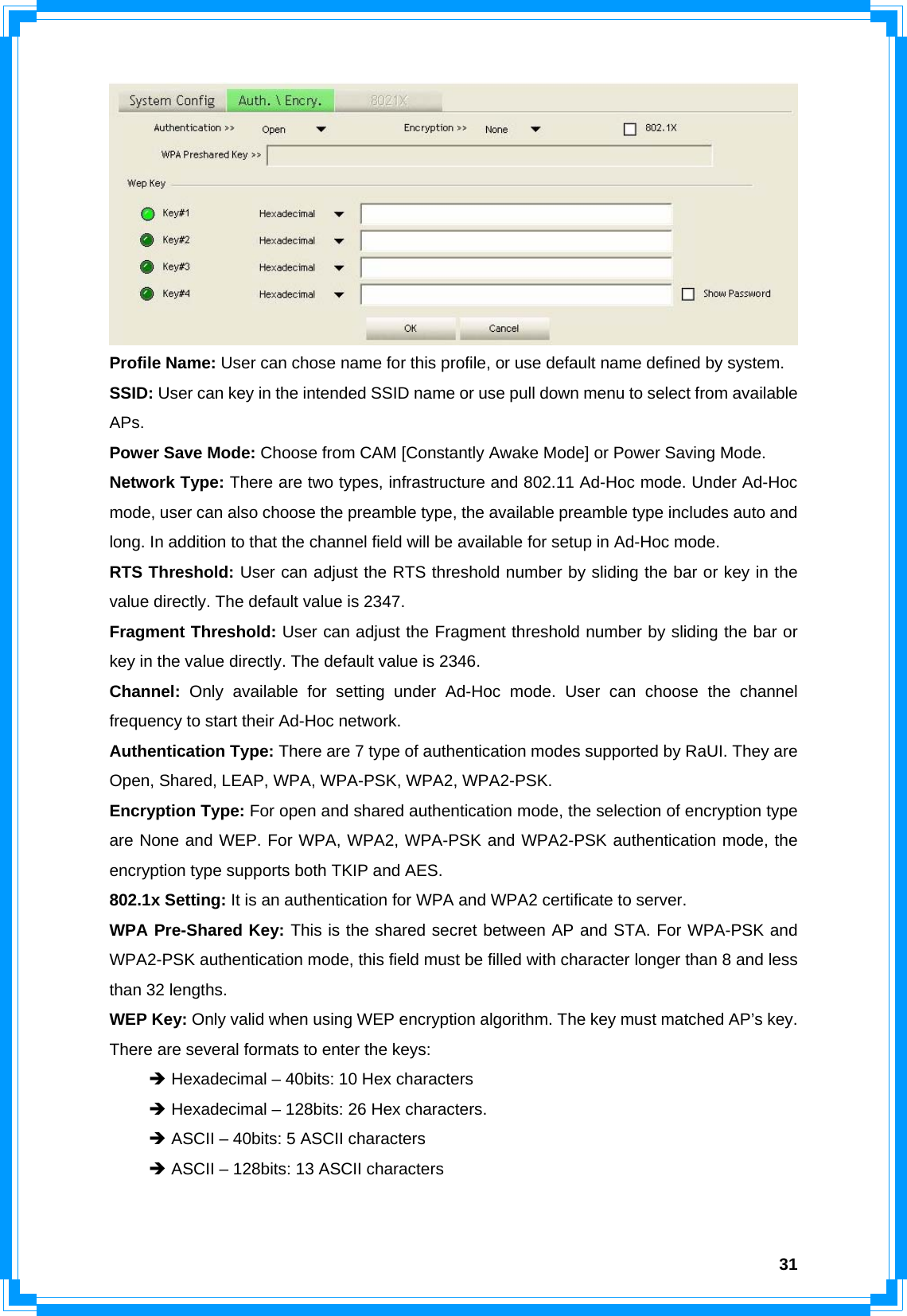  31 Profile Name: User can chose name for this profile, or use default name defined by system. SSID: User can key in the intended SSID name or use pull down menu to select from available APs. Power Save Mode: Choose from CAM [Constantly Awake Mode] or Power Saving Mode. Network Type: There are two types, infrastructure and 802.11 Ad-Hoc mode. Under Ad-Hoc mode, user can also choose the preamble type, the available preamble type includes auto and long. In addition to that the channel field will be available for setup in Ad-Hoc mode. RTS Threshold: User can adjust the RTS threshold number by sliding the bar or key in the value directly. The default value is 2347. Fragment Threshold: User can adjust the Fragment threshold number by sliding the bar or key in the value directly. The default value is 2346. Channel:  Only available for setting under Ad-Hoc mode. User can choose the channel frequency to start their Ad-Hoc network. Authentication Type: There are 7 type of authentication modes supported by RaUI. They are Open, Shared, LEAP, WPA, WPA-PSK, WPA2, WPA2-PSK. Encryption Type: For open and shared authentication mode, the selection of encryption type are None and WEP. For WPA, WPA2, WPA-PSK and WPA2-PSK authentication mode, the encryption type supports both TKIP and AES. 802.1x Setting: It is an authentication for WPA and WPA2 certificate to server. WPA Pre-Shared Key: This is the shared secret between AP and STA. For WPA-PSK and WPA2-PSK authentication mode, this field must be filled with character longer than 8 and less than 32 lengths. WEP Key: Only valid when using WEP encryption algorithm. The key must matched AP’s key. There are several formats to enter the keys:  Î Hexadecimal – 40bits: 10 Hex characters  Î Hexadecimal – 128bits: 26 Hex characters.  Î ASCII – 40bits: 5 ASCII characters  Î ASCII – 128bits: 13 ASCII characters   