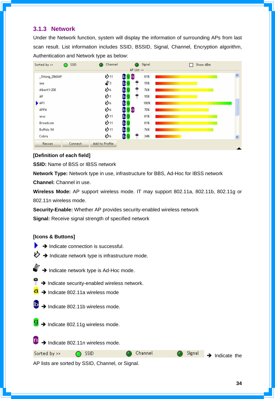  343.1.3 Network Under the Network function, system will display the information of surrounding APs from last scan result. List information includes SSID, BSSID, Signal, Channel, Encryption algorithm, Authentication and Network type as below:  [Definition of each field] SSID: Name of BSS or IBSS network Network Type: Network type in use, infrastructure for BBS, Ad-Hoc for IBSS network Channel: Channel in use. Wireless Mode: AP support wireless mode. IT may support 802.11a, 802.11b, 802.11g or 802.11n wireless mode. Security-Enable: Whether AP provides security-enabled wireless network Signal: Receive signal strength of specified network  [Icons &amp; Buttons]  Î Indicate connection is successful.  Î Indicate network type is infrastructure mode.  Î Indicate network type is Ad-Hoc mode.  Î Indicate security-enabled wireless network.  Î Indicate 802.11a wireless mode  Î Indicate 802.11b wireless mode.  Î Indicate 802.11g wireless mode.  Î Indicate 802.11n wireless mode.  Î Indicate the AP lists are sorted by SSID, Channel, or Signal. 