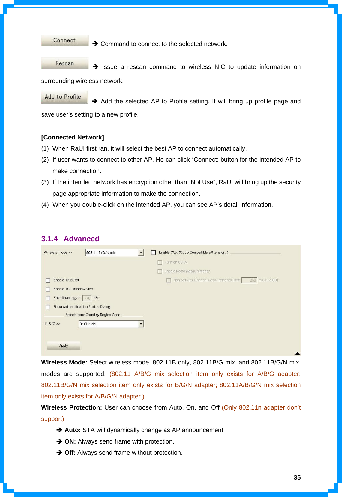  35 Î Command to connect to the selected network.  Î Issue a rescan command to wireless NIC to update information on surrounding wireless network.  Î Add the selected AP to Profile setting. It will bring up profile page and save user’s setting to a new profile.  [Connected Network] (1)  When RaUI first ran, it will select the best AP to connect automatically. (2)  If user wants to connect to other AP, He can click “Connect: button for the intended AP to make connection. (3)  If the intended network has encryption other than “Not Use”, RaUI will bring up the security page appropriate information to make the connection.   (4)  When you double-click on the intended AP, you can see AP’s detail information.   3.1.4 Advanced  Wireless Mode: Select wireless mode. 802.11B only, 802.11B/G mix, and 802.11B/G/N mix, modes are supported. (802.11 A/B/G mix selection item only exists for A/B/G adapter; 802.11B/G/N mix selection item only exists for B/G/N adapter; 802.11A/B/G/N mix selection item only exists for A/B/G/N adapter.) Wireless Protection: User can choose from Auto, On, and Off (Only 802.11n adapter don’t support)  Î Auto: STA will dynamically change as AP announcement  Î ON: Always send frame with protection.  Î Off: Always send frame without protection. 