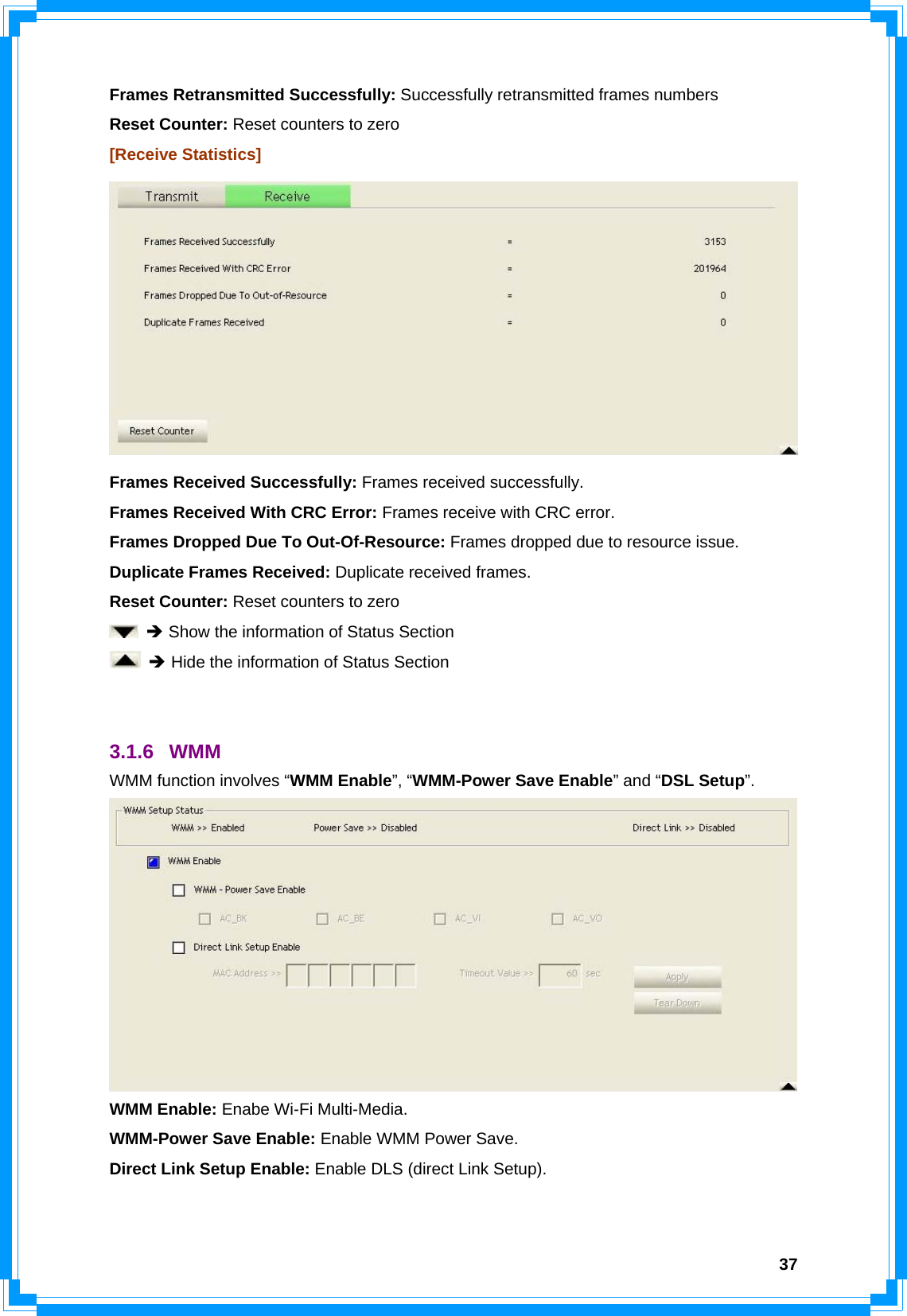  37Frames Retransmitted Successfully: Successfully retransmitted frames numbers Reset Counter: Reset counters to zero [Receive Statistics]  Frames Received Successfully: Frames received successfully. Frames Received With CRC Error: Frames receive with CRC error. Frames Dropped Due To Out-Of-Resource: Frames dropped due to resource issue. Duplicate Frames Received: Duplicate received frames.   Reset Counter: Reset counters to zero  Î Show the information of Status Section  Î Hide the information of Status Section   3.1.6 WMM WMM function involves “WMM Enable”, “WMM-Power Save Enable” and “DSL Setup”.  WMM Enable: Enabe Wi-Fi Multi-Media. WMM-Power Save Enable: Enable WMM Power Save. Direct Link Setup Enable: Enable DLS (direct Link Setup).  