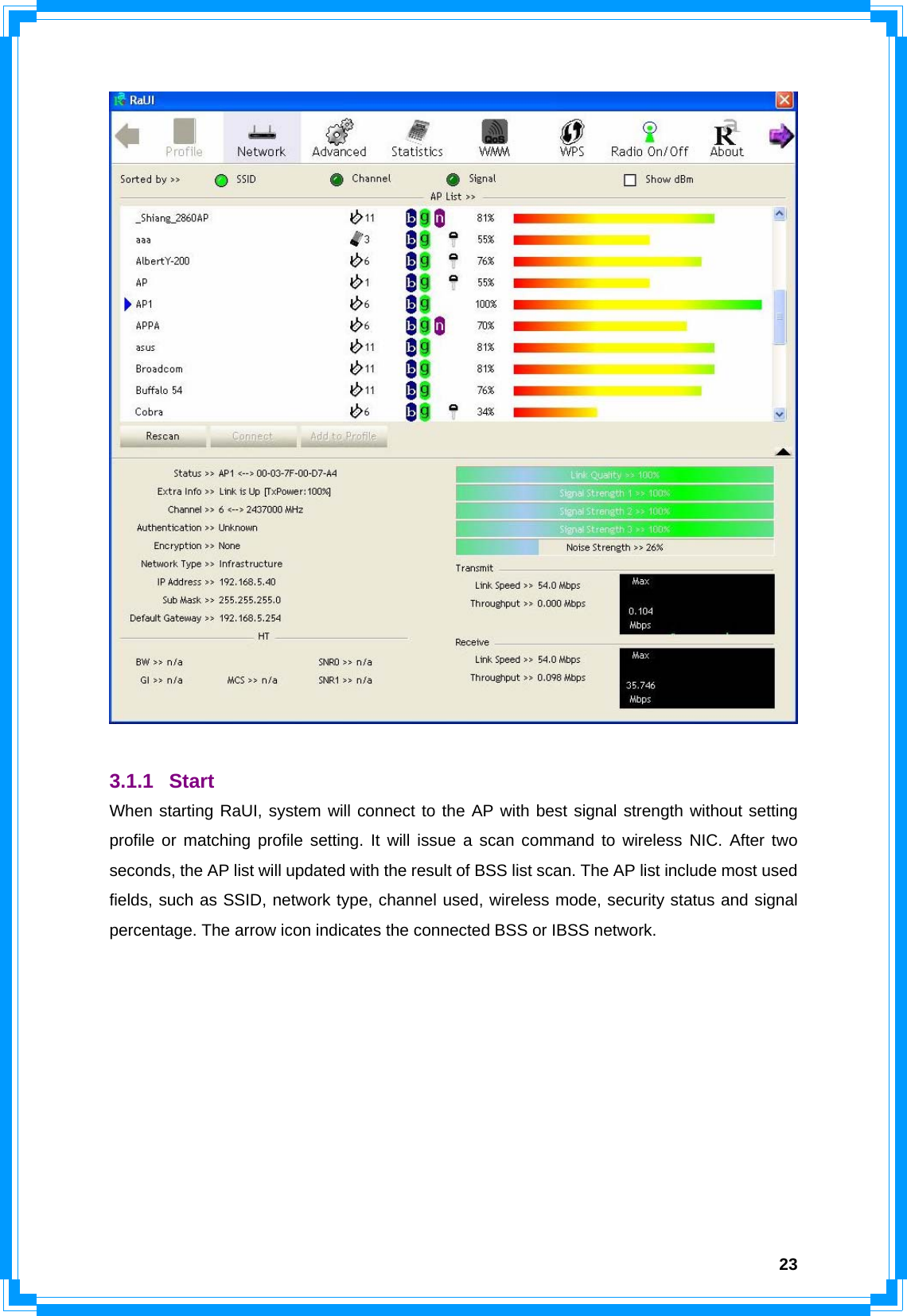  23  3.1.1 Start When starting RaUI, system will connect to the AP with best signal strength without setting profile or matching profile setting. It will issue a scan command to wireless NIC. After two seconds, the AP list will updated with the result of BSS list scan. The AP list include most used fields, such as SSID, network type, channel used, wireless mode, security status and signal percentage. The arrow icon indicates the connected BSS or IBSS network. 