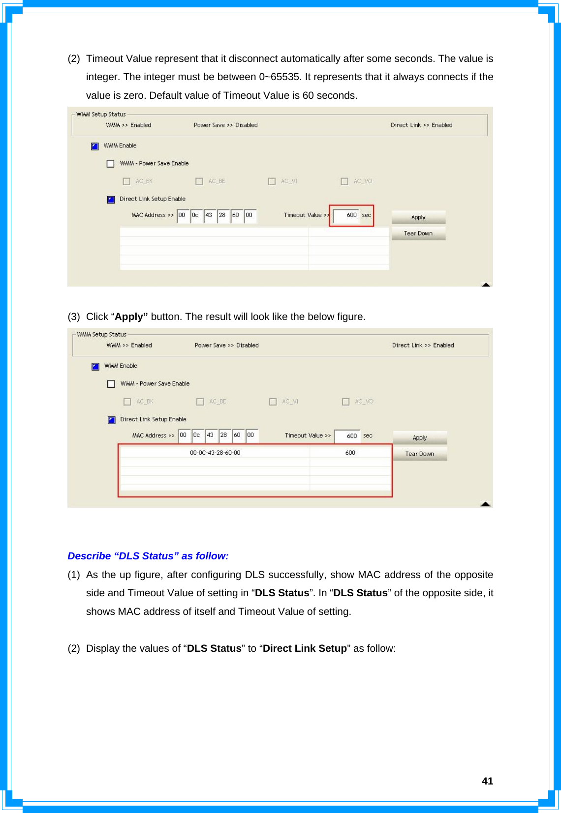  41(2)  Timeout Value represent that it disconnect automatically after some seconds. The value is integer. The integer must be between 0~65535. It represents that it always connects if the value is zero. Default value of Timeout Value is 60 seconds.   (3) Click “Apply” button. The result will look like the below figure.    Describe “DLS Status” as follow: (1)  As the up figure, after configuring DLS successfully, show MAC address of the opposite side and Timeout Value of setting in “DLS Status”. In “DLS Status” of the opposite side, it shows MAC address of itself and Timeout Value of setting.  (2)  Display the values of “DLS Status” to “Direct Link Setup” as follow:      