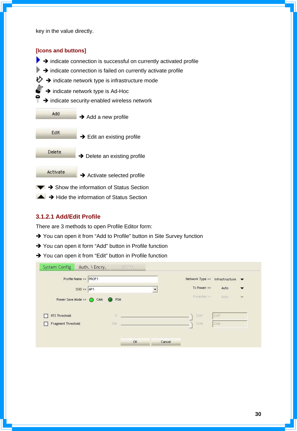  30key in the value directly.  [Icons and buttons]  Î indicate connection is successful on currently activated profile  Î indicate connection is failed on currently activate profile  Î indicate network type is infrastructure mode  Î indicate network type is Ad-Hoc  Î indicate security-enabled wireless network  Î Add a new profile  Î Edit an existing profile  Î Delete an existing profile  Î Activate selected profile  Î Show the information of Status Section  Î Hide the information of Status Section  3.1.2.1 Add/Edit Profile There are 3 methods to open Profile Editor form: Î You can open it from “Add to Profile” button in Site Survey function Î You can open it form “Add” button in Profile function Î You can open it from “Edit” button in Profile function  