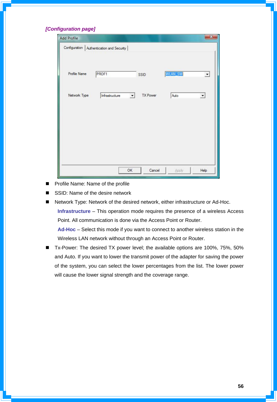  56 [Configuration page]    Profile Name: Name of the profile   SSID: Name of the desire network   Network Type: Network of the desired network, either infrastructure or Ad-Hoc.  Infrastructure – This operation mode requires the presence of a wireless Access   Point. All communication is done via the Access Point or Router.  Ad-Hoc – Select this mode if you want to connect to another wireless station in the   Wireless LAN network without through an Access Point or Router.   Tx-Power: The desired TX power level; the available options are 100%, 75%, 50% and Auto. If you want to lower the transmit power of the adapter for saving the power of the system, you can select the lower percentages from the list. The lower power will cause the lower signal strength and the coverage range.           