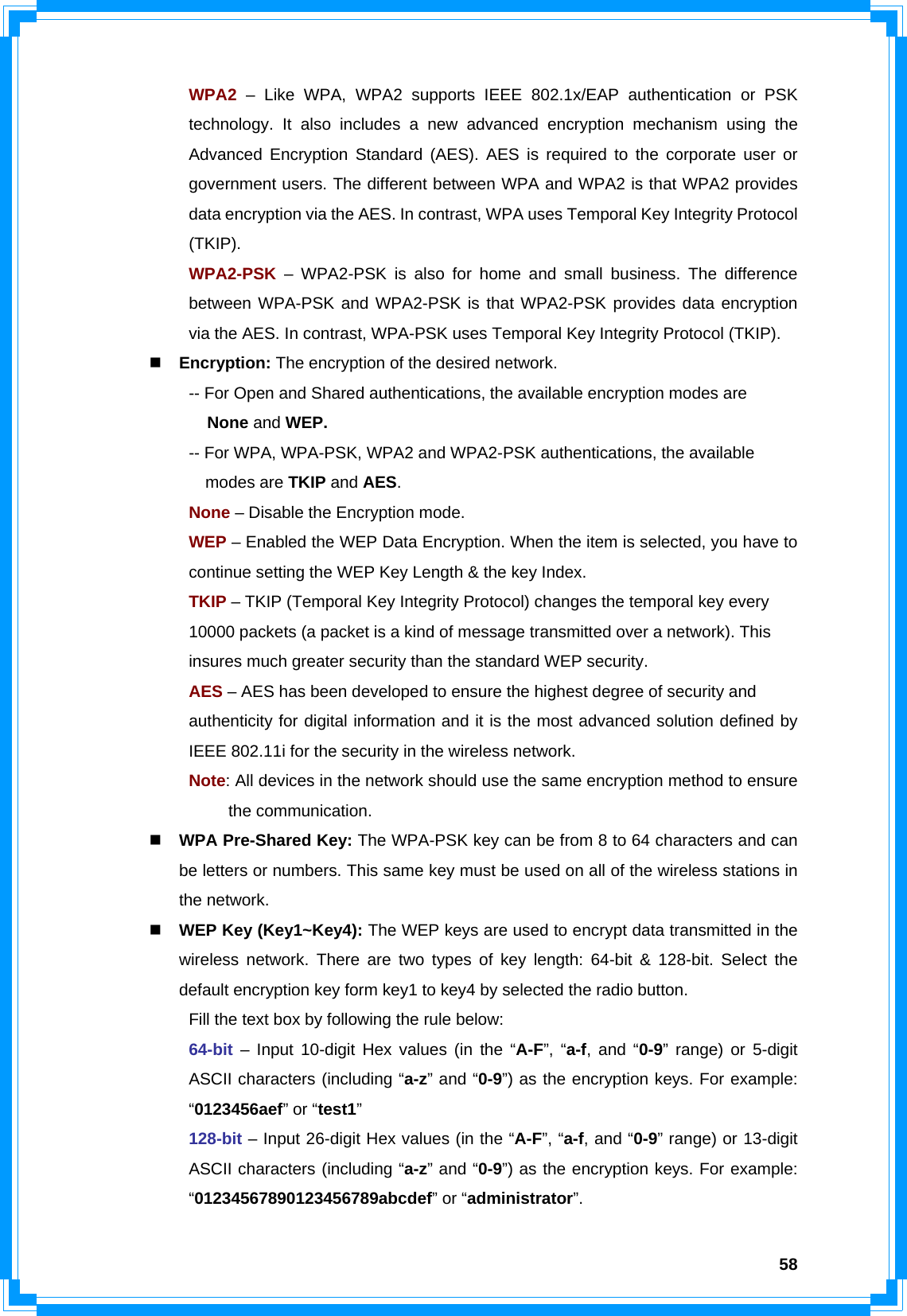  58 WPA2 – Like WPA, WPA2 supports IEEE 802.1x/EAP authentication or PSK   technology. It also includes a new advanced encryption mechanism using the   Advanced Encryption Standard (AES). AES is required to the corporate user or   government users. The different between WPA and WPA2 is that WPA2 provides   data encryption via the AES. In contrast, WPA uses Temporal Key Integrity Protocol  (TKIP).  WPA2-PSK – WPA2-PSK is also for home and small business. The difference   between WPA-PSK and WPA2-PSK is that WPA2-PSK provides data encryption   via the AES. In contrast, WPA-PSK uses Temporal Key Integrity Protocol (TKIP).  Encryption: The encryption of the desired network.     -- For Open and Shared authentications, the available encryption modes are        None and WEP.   -- For WPA, WPA-PSK, WPA2 and WPA2-PSK authentications, the available       modes are TKIP and AES.   None – Disable the Encryption mode.   WEP – Enabled the WEP Data Encryption. When the item is selected, you have to    continue setting the WEP Key Length &amp; the key Index.   TKIP – TKIP (Temporal Key Integrity Protocol) changes the temporal key every      10000 packets (a packet is a kind of message transmitted over a network). This      insures much greater security than the standard WEP security.   AES – AES has been developed to ensure the highest degree of security and      authenticity for digital information and it is the most advanced solution defined by    IEEE 802.11i for the security in the wireless network.  Note: All devices in the network should use the same encryption method to ensure   the communication.  WPA Pre-Shared Key: The WPA-PSK key can be from 8 to 64 characters and can be letters or numbers. This same key must be used on all of the wireless stations in the network.  WEP Key (Key1~Key4): The WEP keys are used to encrypt data transmitted in the wireless network. There are two types of key length: 64-bit &amp; 128-bit. Select the default encryption key form key1 to key4 by selected the radio button.   Fill the text box by following the rule below:  64-bit – Input 10-digit Hex values (in the “A-F”, “a-f, and “0-9” range) or 5-digit   ASCII characters (including “a-z” and “0-9”) as the encryption keys. For example:  “0123456aef” or “test1”  128-bit – Input 26-digit Hex values (in the “A-F”, “a-f, and “0-9” range) or 13-digit   ASCII characters (including “a-z” and “0-9”) as the encryption keys. For example:  “01234567890123456789abcdef” or “administrator”.  