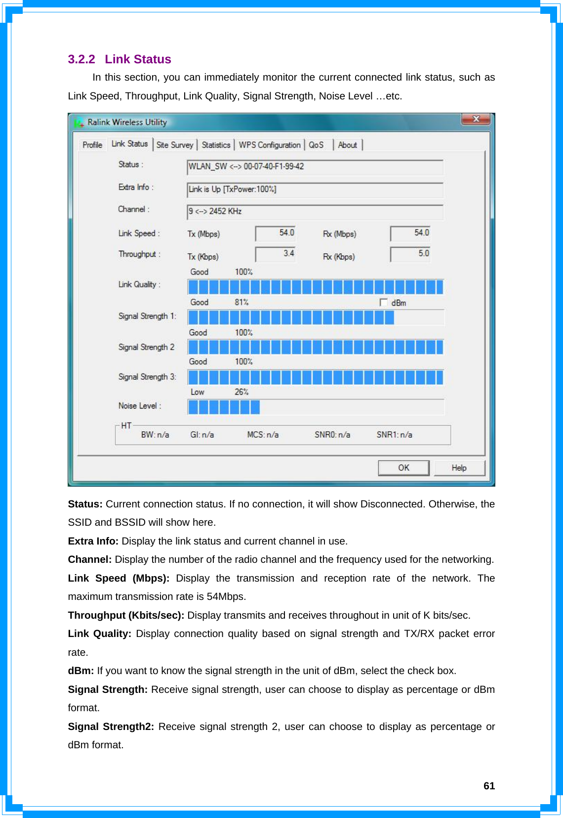  613.2.2 Link Status  In this section, you can immediately monitor the current connected link status, such as Link Speed, Throughput, Link Quality, Signal Strength, Noise Level …etc.  Status: Current connection status. If no connection, it will show Disconnected. Otherwise, the SSID and BSSID will show here. Extra Info: Display the link status and current channel in use. Channel: Display the number of the radio channel and the frequency used for the networking. Link Speed (Mbps): Display the transmission and reception rate of the network. The maximum transmission rate is 54Mbps. Throughput (Kbits/sec): Display transmits and receives throughout in unit of K bits/sec. Link Quality: Display connection quality based on signal strength and TX/RX packet error rate. dBm: If you want to know the signal strength in the unit of dBm, select the check box. Signal Strength: Receive signal strength, user can choose to display as percentage or dBm format. Signal Strength2: Receive signal strength 2, user can choose to display as percentage or dBm format. 