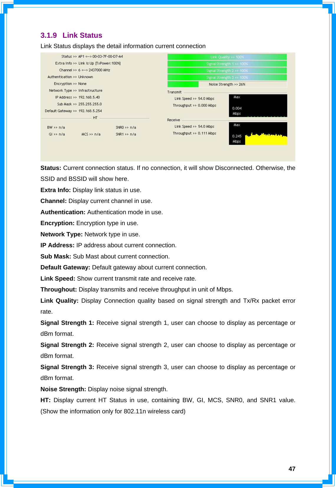  473.1.9 Link Status Link Status displays the detail information current connection  Status: Current connection status. If no connection, it will show Disconnected. Otherwise, the SSID and BSSID will show here. Extra Info: Display link status in use. Channel: Display current channel in use. Authentication: Authentication mode in use. Encryption: Encryption type in use. Network Type: Network type in use. IP Address: IP address about current connection. Sub Mask: Sub Mast about current connection. Default Gateway: Default gateway about current connection. Link Speed: Show current transmit rate and receive rate.   Throughout: Display transmits and receive throughput in unit of Mbps. Link Quality: Display Connection quality based on signal strength and Tx/Rx packet error rate. Signal Strength 1: Receive signal strength 1, user can choose to display as percentage or dBm format. Signal Strength 2: Receive signal strength 2, user can choose to display as percentage or dBm format. Signal Strength 3: Receive signal strength 3, user can choose to display as percentage or dBm format. Noise Strength: Display noise signal strength. HT: Display current HT Status in use, containing BW, GI, MCS, SNR0, and SNR1 value. (Show the information only for 802.11n wireless card)    