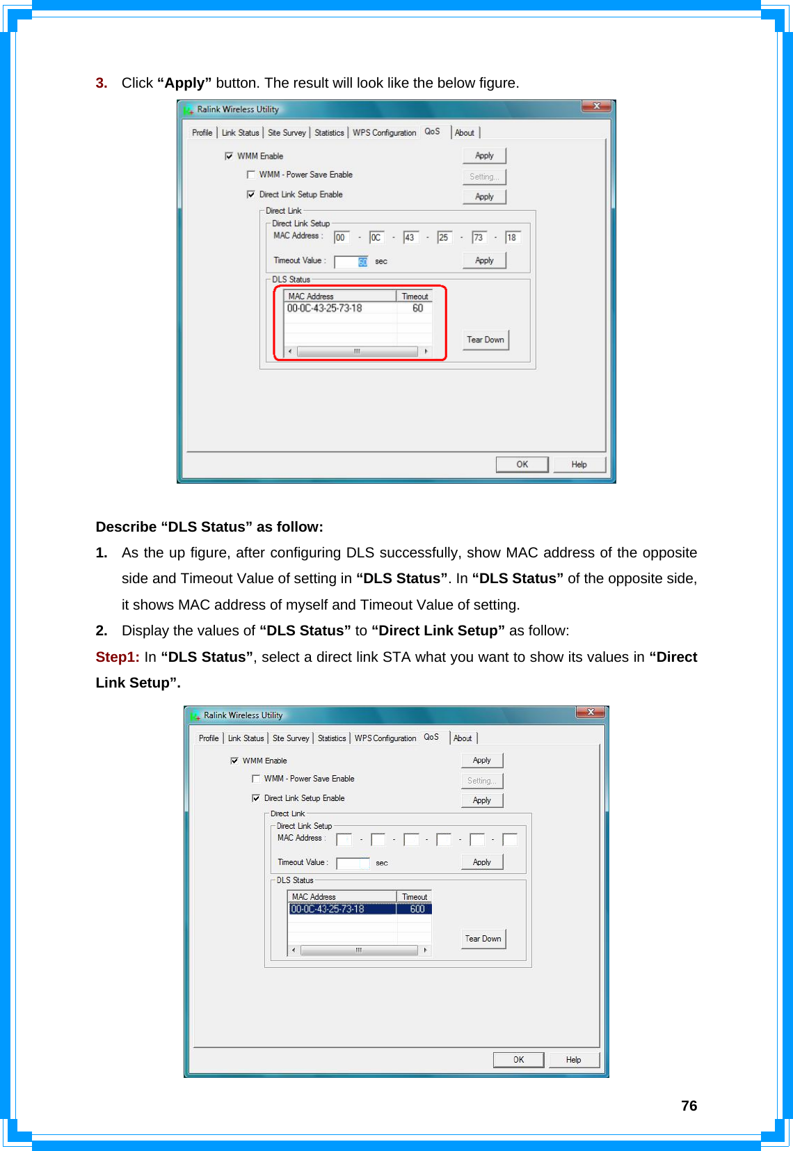  763.  Click “Apply” button. The result will look like the below figure.   Describe “DLS Status” as follow: 1.  As the up figure, after configuring DLS successfully, show MAC address of the opposite side and Timeout Value of setting in “DLS Status”. In “DLS Status” of the opposite side, it shows MAC address of myself and Timeout Value of setting. 2.  Display the values of “DLS Status” to “Direct Link Setup” as follow: Step1: In “DLS Status”, select a direct link STA what you want to show its values in “Direct Link Setup”.  