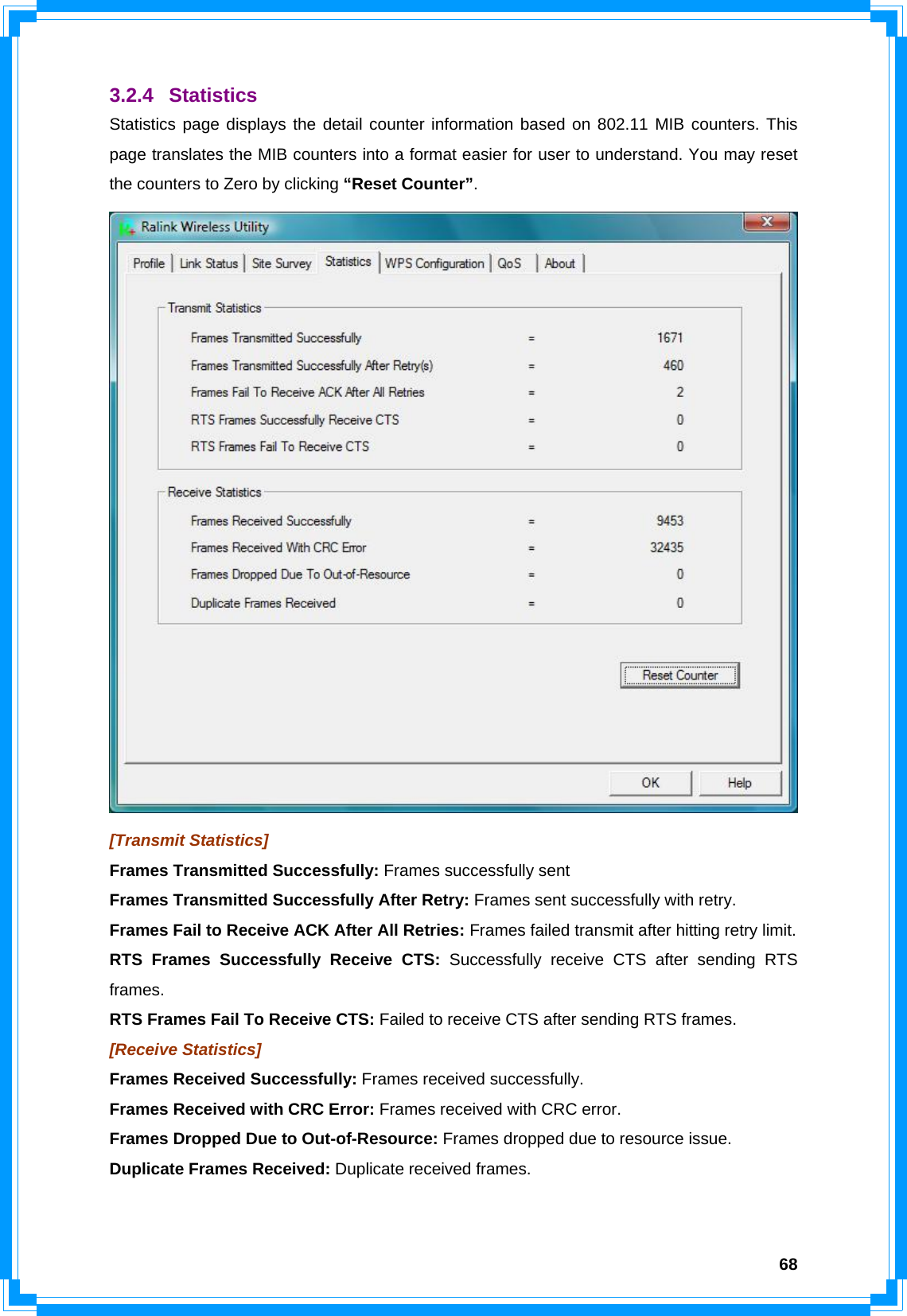  683.2.4 Statistics Statistics page displays the detail counter information based on 802.11 MIB counters. This page translates the MIB counters into a format easier for user to understand. You may reset the counters to Zero by clicking “Reset Counter”.  [Transmit Statistics] Frames Transmitted Successfully: Frames successfully sent Frames Transmitted Successfully After Retry: Frames sent successfully with retry. Frames Fail to Receive ACK After All Retries: Frames failed transmit after hitting retry limit. RTS Frames Successfully Receive CTS: Successfully receive CTS after sending RTS frames. RTS Frames Fail To Receive CTS: Failed to receive CTS after sending RTS frames. [Receive Statistics] Frames Received Successfully: Frames received successfully. Frames Received with CRC Error: Frames received with CRC error. Frames Dropped Due to Out-of-Resource: Frames dropped due to resource issue. Duplicate Frames Received: Duplicate received frames.  