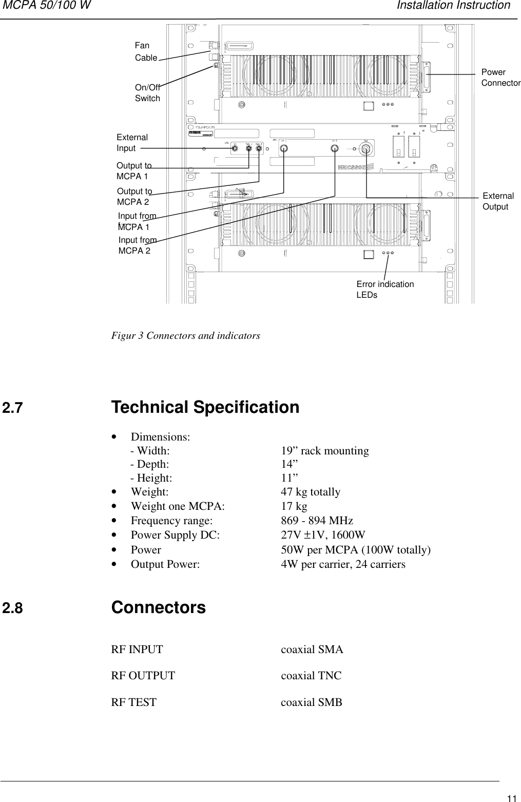 MCPA 50/100 W   Installation Instruction11FanCableOn/OffSwitchPowerConnectorExternalOutputExternalInputOutput toMCPA 1Output toMCPA 2Input fromfromMCPA 1Input fromMCPA 2Error indicationLEDsFigur 3 Connectors and indicators2.7  Technical Specification• Dimensions:- Width:  19” rack mounting- Depth: 14”- Height:  11”• Weight:  47 kg totally• Weight one MCPA: 17 kg• Frequency range:  869 - 894 MHz• Power Supply DC:  27V ±1V, 1600W• Power  50W per MCPA (100W totally)• Output Power:  4W per carrier, 24 carriers2.8  ConnectorsRF INPUT coaxial SMARF OUTPUT coaxial TNCRF TEST coaxial SMB