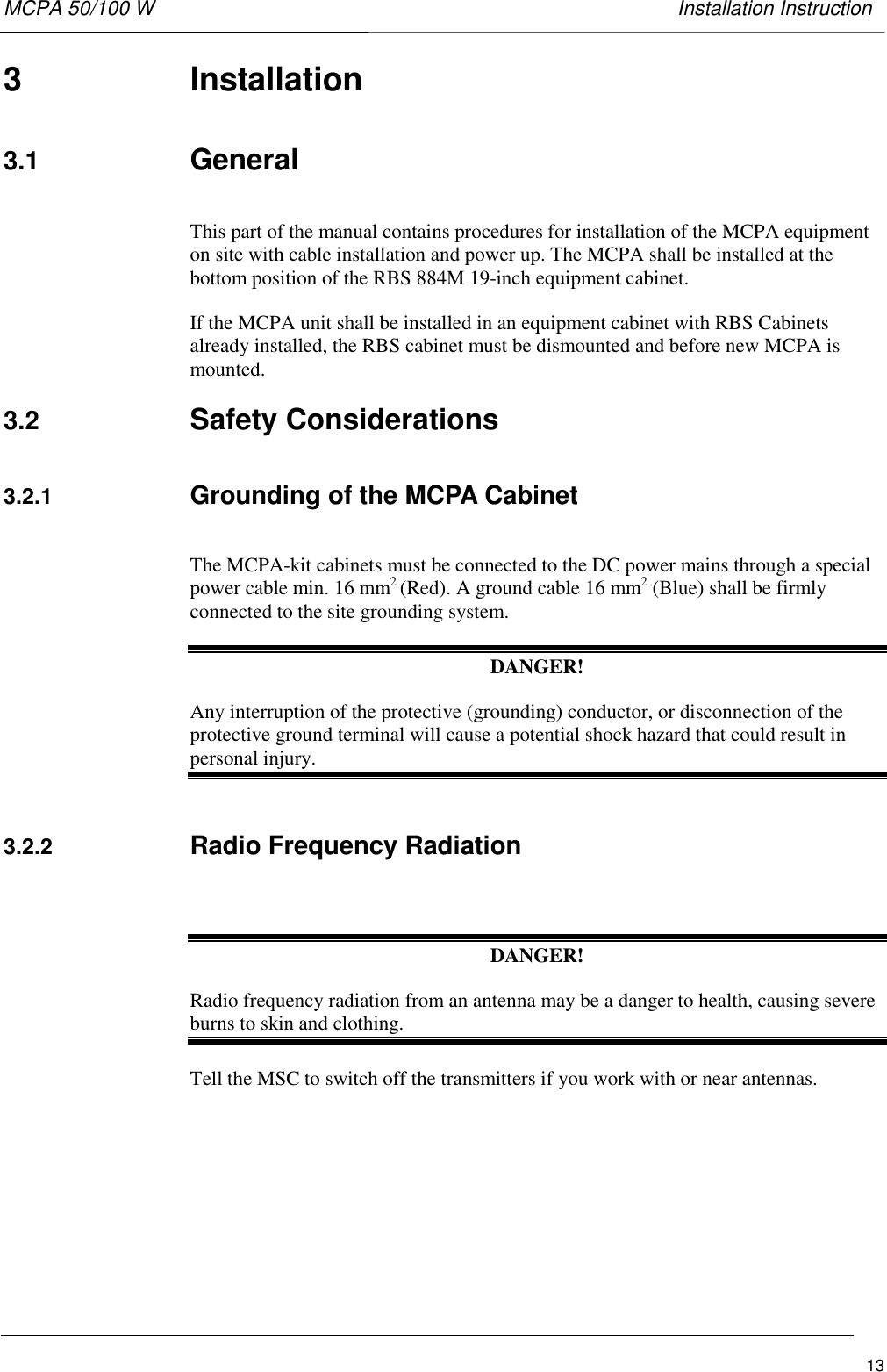 MCPA 50/100 W   Installation Instruction133 Installation3.1  GeneralThis part of the manual contains procedures for installation of the MCPA equipmenton site with cable installation and power up. The MCPA shall be installed at thebottom position of the RBS 884M 19-inch equipment cabinet.If the MCPA unit shall be installed in an equipment cabinet with RBS Cabinetsalready installed, the RBS cabinet must be dismounted and before new MCPA ismounted.3.2  Safety Considerations3.2.1  Grounding of the MCPA CabinetThe MCPA-kit cabinets must be connected to the DC power mains through a specialpower cable min. 16 mm2 (Red). A ground cable 16 mm2 (Blue) shall be firmlyconnected to the site grounding system.DANGER!Any interruption of the protective (grounding) conductor, or disconnection of theprotective ground terminal will cause a potential shock hazard that could result inpersonal injury.3.2.2  Radio Frequency RadiationDANGER!Radio frequency radiation from an antenna may be a danger to health, causing severeburns to skin and clothing.Tell the MSC to switch off the transmitters if you work with or near antennas.