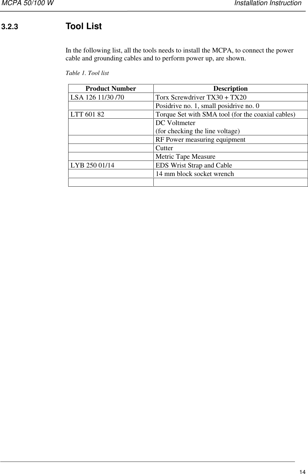 MCPA 50/100 W   Installation Instruction143.2.3  Tool ListIn the following list, all the tools needs to install the MCPA, to connect the powercable and grounding cables and to perform power up, are shown.Table 1. Tool listProduct Number DescriptionLSA 126 11/30 /70 Torx Screwdriver TX30 + TX20Posidrive no. 1, small posidrive no. 0LTT 601 82 Torque Set with SMA tool (for the coaxial cables)DC Voltmeter(for checking the line voltage)RF Power measuring equipmentCutterMetric Tape MeasureLYB 250 01/14 EDS Wrist Strap and Cable14 mm block socket wrench