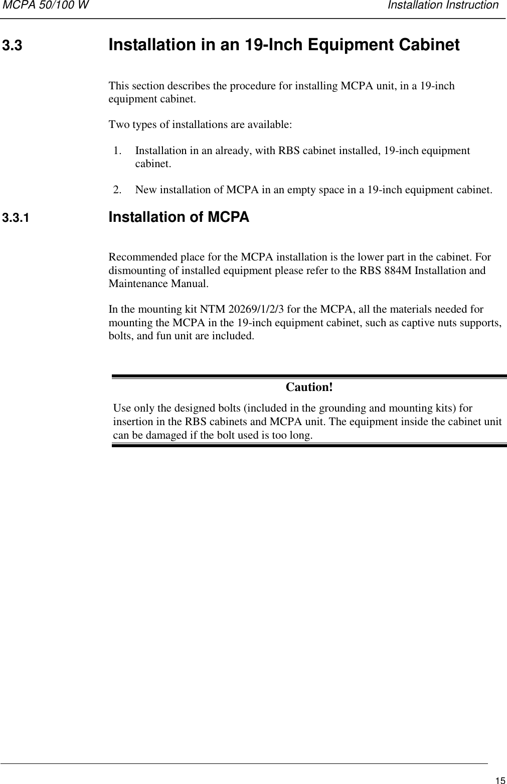 MCPA 50/100 W   Installation Instruction153.3  Installation in an 19-Inch Equipment CabinetThis section describes the procedure for installing MCPA unit, in a 19-inchequipment cabinet.Two types of installations are available:1. Installation in an already, with RBS cabinet installed, 19-inch equipmentcabinet.2. New installation of MCPA in an empty space in a 19-inch equipment cabinet.3.3.1  Installation of MCPARecommended place for the MCPA installation is the lower part in the cabinet. Fordismounting of installed equipment please refer to the RBS 884M Installation andMaintenance Manual.In the mounting kit NTM 20269/1/2/3 for the MCPA, all the materials needed formounting the MCPA in the 19-inch equipment cabinet, such as captive nuts supports,bolts, and fun unit are included.Caution!Use only the designed bolts (included in the grounding and mounting kits) forinsertion in the RBS cabinets and MCPA unit. The equipment inside the cabinet unitcan be damaged if the bolt used is too long.