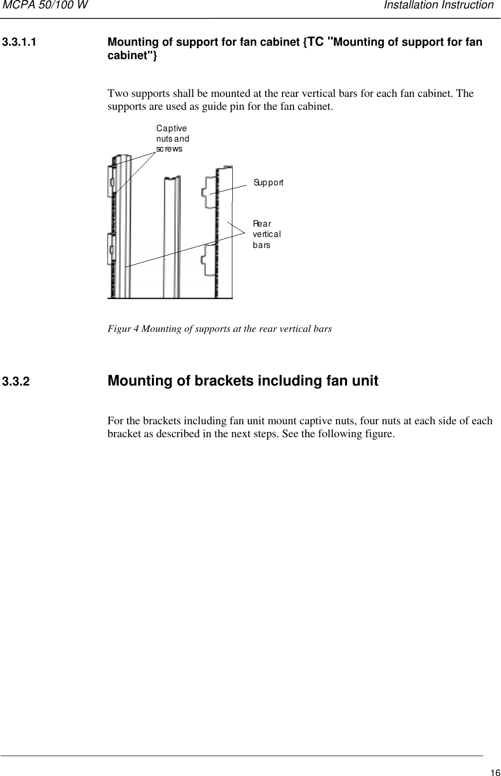 MCPA 50/100 W   Installation Instruction163.3.1.1  Mounting of support for fan cabinet {TC &quot;Mounting of support for fancabinet&quot;}Two supports shall be mounted at the rear vertical bars for each fan cabinet. Thesupports are used as guide pin for the fan cabinet.Captivenuts andsc re wsSup p o rtRe a rverticalbarsFigur 4 Mounting of supports at the rear vertical bars3.3.2  Mounting of brackets including fan unitFor the brackets including fan unit mount captive nuts, four nuts at each side of eachbracket as described in the next steps. See the following figure.