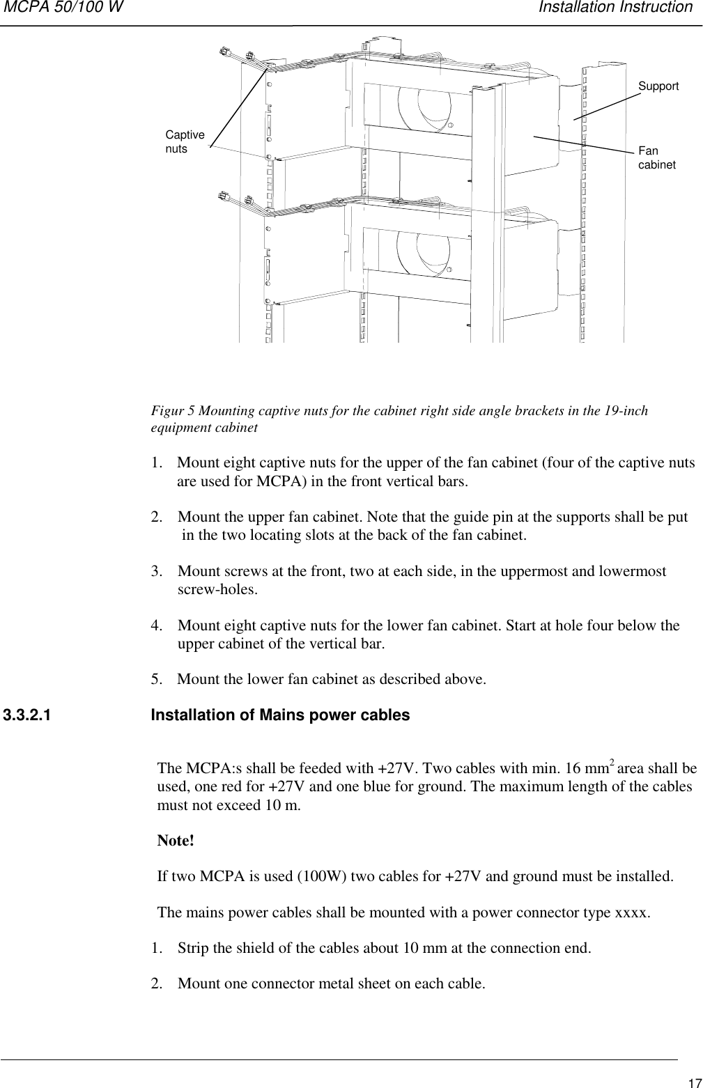 MCPA 50/100 W   Installation Instruction17CaptivenutsSupportFancabinetFigur 5 Mounting captive nuts for the cabinet right side angle brackets in the 19-inchequipment cabinet1. Mount eight captive nuts for the upper of the fan cabinet (four of the captive nutsare used for MCPA) in the front vertical bars.2. Mount the upper fan cabinet. Note that the guide pin at the supports shall be putin the two locating slots at the back of the fan cabinet.3. Mount screws at the front, two at each side, in the uppermost and lowermostscrew-holes.4. Mount eight captive nuts for the lower fan cabinet. Start at hole four below theupper cabinet of the vertical bar.5. Mount the lower fan cabinet as described above.3.3.2.1  Installation of Mains power cablesThe MCPA:s shall be feeded with +27V. Two cables with min. 16 mm2 area shall beused, one red for +27V and one blue for ground. The maximum length of the cablesmust not exceed 10 m.Note!If two MCPA is used (100W) two cables for +27V and ground must be installed.The mains power cables shall be mounted with a power connector type xxxx.1. Strip the shield of the cables about 10 mm at the connection end.2. Mount one connector metal sheet on each cable.