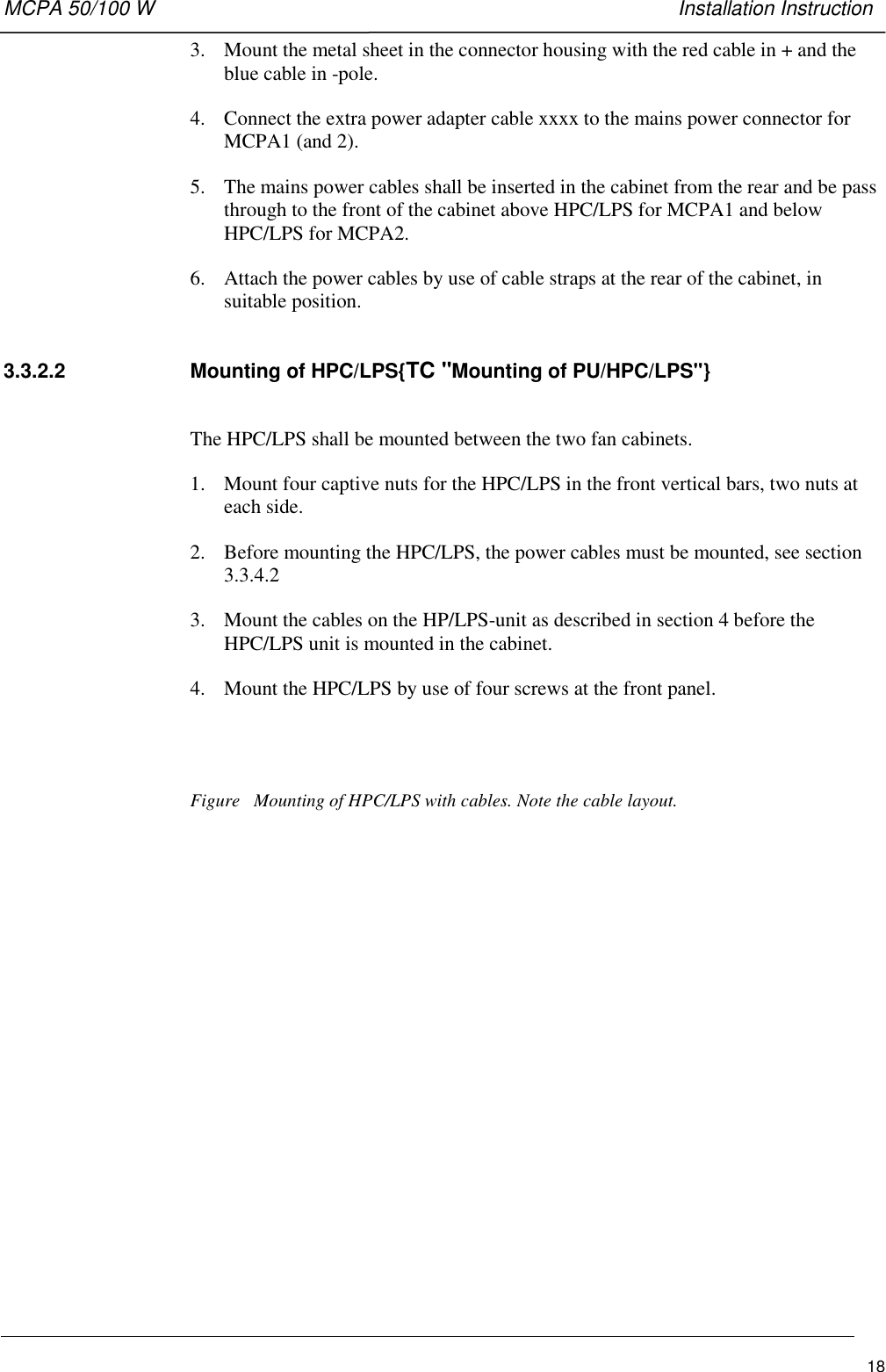 MCPA 50/100 W   Installation Instruction183. Mount the metal sheet in the connector housing with the red cable in + and theblue cable in -pole.4. Connect the extra power adapter cable xxxx to the mains power connector forMCPA1 (and 2).5. The mains power cables shall be inserted in the cabinet from the rear and be passthrough to the front of the cabinet above HPC/LPS for MCPA1 and belowHPC/LPS for MCPA2.6. Attach the power cables by use of cable straps at the rear of the cabinet, insuitable position.3.3.2.2  Mounting of HPC/LPS{TC &quot;Mounting of PU/HPC/LPS&quot;}The HPC/LPS shall be mounted between the two fan cabinets.1. Mount four captive nuts for the HPC/LPS in the front vertical bars, two nuts ateach side.2. Before mounting the HPC/LPS, the power cables must be mounted, see section3.3.4.23. Mount the cables on the HP/LPS-unit as described in section 4 before theHPC/LPS unit is mounted in the cabinet.4. Mount the HPC/LPS by use of four screws at the front panel.Figure   Mounting of HPC/LPS with cables. Note the cable layout.