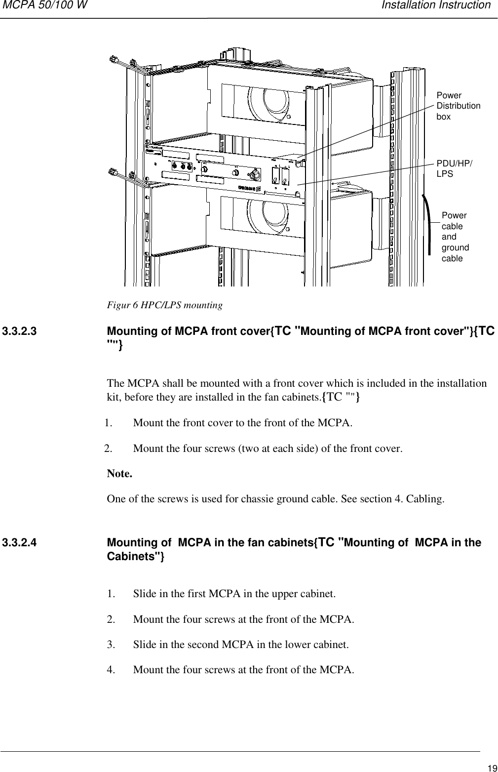 MCPA 50/100 W   Installation Instruction19PowerDistributionboxPDU/HP/LPSPowercableandgroundcableFigur 6 HPC/LPS mounting3.3.2.3  Mounting of MCPA front cover{TC &quot;Mounting of MCPA front cover&quot;}{TC&quot;&quot;}The MCPA shall be mounted with a front cover which is included in the installationkit, before they are installed in the fan cabinets.{TC &quot;&quot;}1. Mount the front cover to the front of the MCPA.2. Mount the four screws (two at each side) of the front cover.Note.One of the screws is used for chassie ground cable. See section 4. Cabling.3.3.2.4  Mounting of  MCPA in the fan cabinets{TC &quot;Mounting of  MCPA in theCabinets&quot;}1. Slide in the first MCPA in the upper cabinet.2. Mount the four screws at the front of the MCPA.3. Slide in the second MCPA in the lower cabinet.4. Mount the four screws at the front of the MCPA.