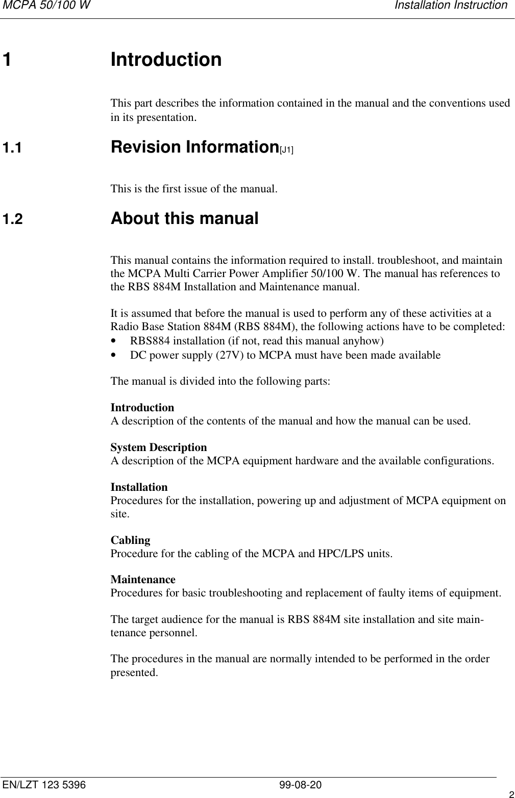 MCPA 50/100 W   Installation InstructionEN/LZT 123 5396 99-08-20 21 IntroductionThis part describes the information contained in the manual and the conventions usedin its presentation.1.1  Revision Information[J1]This is the first issue of the manual.1.2  About this manualThis manual contains the information required to install. troubleshoot, and maintainthe MCPA Multi Carrier Power Amplifier 50/100 W. The manual has references tothe RBS 884M Installation and Maintenance manual.It is assumed that before the manual is used to perform any of these activities at aRadio Base Station 884M (RBS 884M), the following actions have to be completed:• RBS884 installation (if not, read this manual anyhow)• DC power supply (27V) to MCPA must have been made availableThe manual is divided into the following parts:IntroductionA description of the contents of the manual and how the manual can be used.System DescriptionA description of the MCPA equipment hardware and the available configurations.InstallationProcedures for the installation, powering up and adjustment of MCPA equipment onsite.CablingProcedure for the cabling of the MCPA and HPC/LPS units.MaintenanceProcedures for basic troubleshooting and replacement of faulty items of equipment.The target audience for the manual is RBS 884M site installation and site main-tenance personnel.The procedures in the manual are normally intended to be performed in the orderpresented.