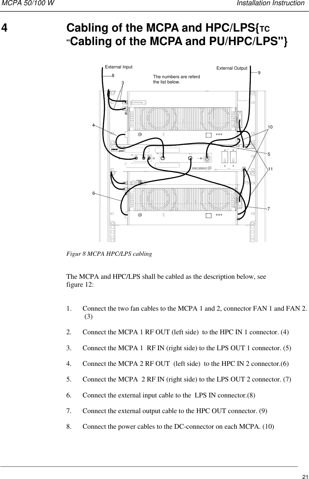 MCPA 50/100 W   Installation Instruction214  Cabling of the MCPA and HPC/LPS{TC&quot;Cabling of the MCPA and PU/HPC/LPS&quot;}External Input External Output891057463The numbers are referdthe list below.11Figur 8 MCPA HPC/LPS cablingThe MCPA and HPC/LPS shall be cabled as the description below, seefigure 12:1. Connect the two fan cables to the MCPA 1 and 2, connector FAN 1 and FAN 2.(3)2. Connect the MCPA 1 RF OUT (left side)  to the HPC IN 1 connector. (4)3. Connect the MCPA 1  RF IN (right side) to the LPS OUT 1 connector. (5)4. Connect the MCPA 2 RF OUT  (left side)  to the HPC IN 2 connector.(6)5. Connect the MCPA  2 RF IN (right side) to the LPS OUT 2 connector. (7)6. Connect the external input cable to the  LPS IN connector.(8)7. Connect the external output cable to the HPC OUT connector. (9)8. Connect the power cables to the DC-connector on each MCPA. (10)