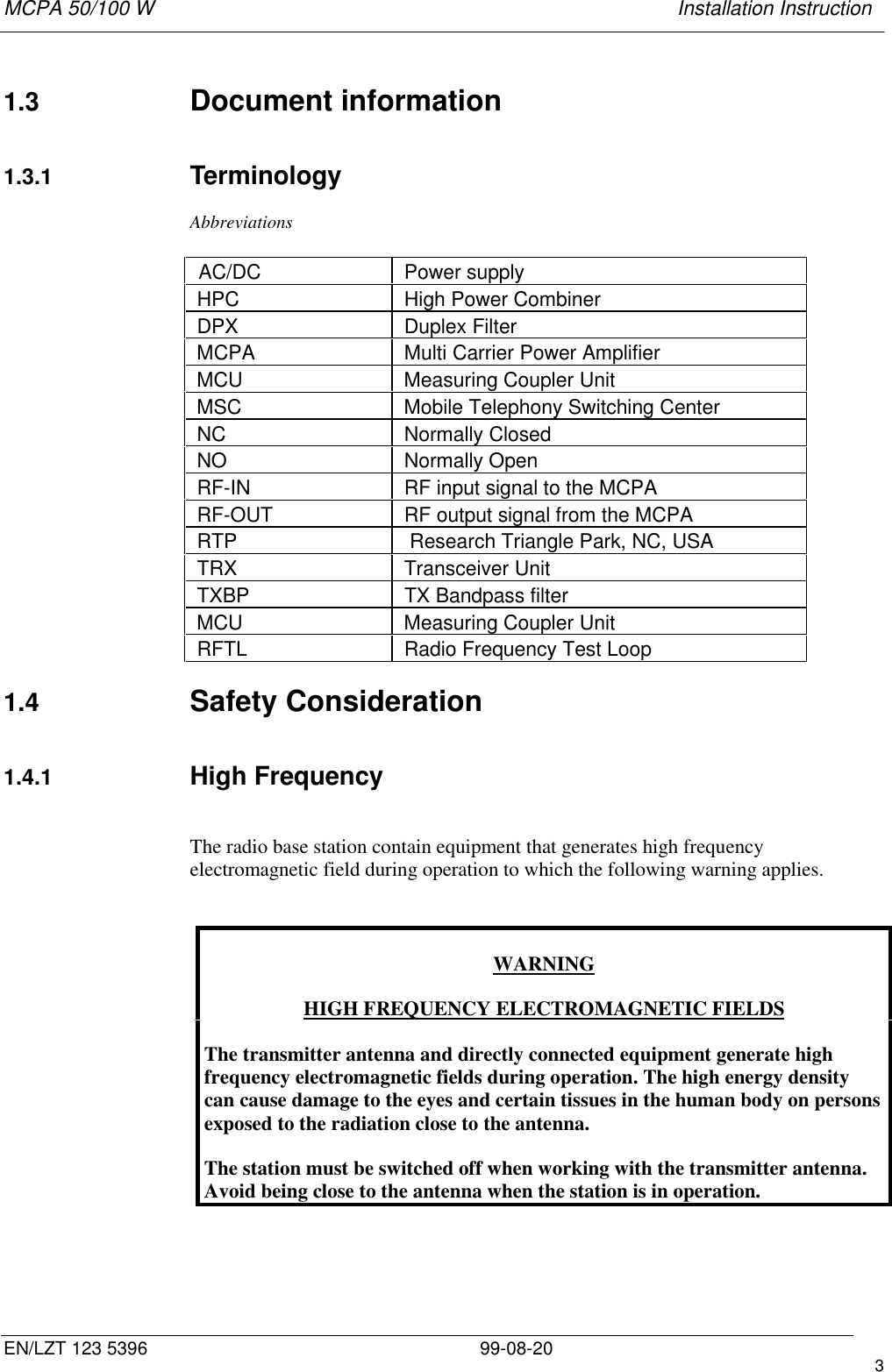 MCPA 50/100 W   Installation InstructionEN/LZT 123 5396 99-08-20 31.3  Document information1.3.1  TerminologyAbbreviationsAC/DC   Power supply  HPC   High Power Combiner  DPX   Duplex Filter  MCPA   Multi Carrier Power Amplifier  MCU   Measuring Coupler Unit  MSC   Mobile Telephony Switching Center  NC   Normally Closed  NO   Normally Open  RF-IN   RF input signal to the MCPA  RF-OUT   RF output signal from the MCPA  RTP    Research Triangle Park, NC, USA  TRX   Transceiver Unit  TXBP   TX Bandpass filter  MCU   Measuring Coupler Unit  RFTL   Radio Frequency Test Loop1.4  Safety Consideration1.4.1  High FrequencyThe radio base station contain equipment that generates high frequencyelectromagnetic field during operation to which the following warning applies.WARNINGHIGH FREQUENCY ELECTROMAGNETIC FIELDSThe transmitter antenna and directly connected equipment generate highfrequency electromagnetic fields during operation. The high energy densitycan cause damage to the eyes and certain tissues in the human body on personsexposed to the radiation close to the antenna.The station must be switched off when working with the transmitter antenna.Avoid being close to the antenna when the station is in operation.