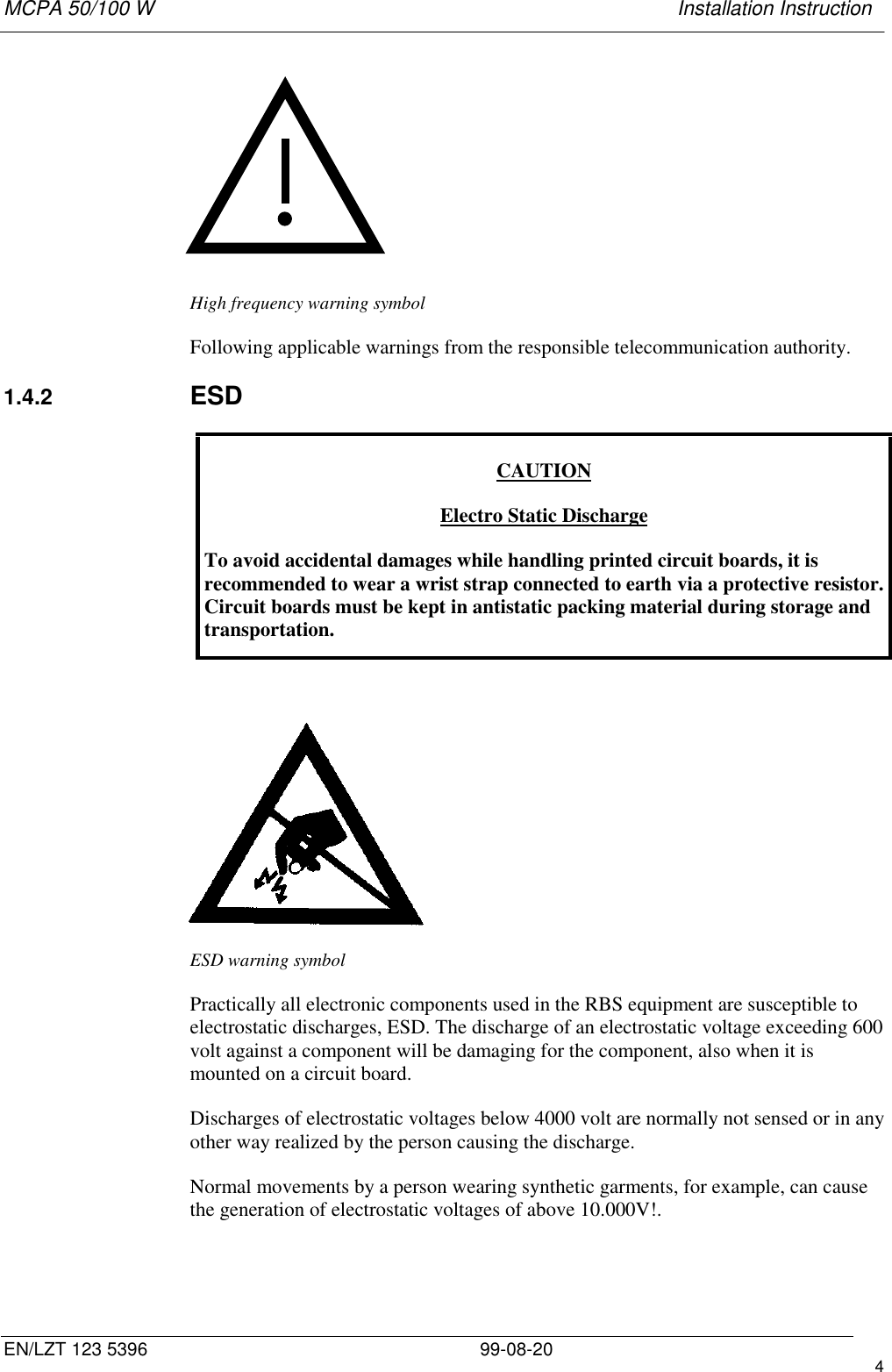 MCPA 50/100 W   Installation InstructionEN/LZT 123 5396 99-08-20 4High frequency warning symbolFollowing applicable warnings from the responsible telecommunication authority.1.4.2  ESDCAUTIONElectro Static DischargeTo avoid accidental damages while handling printed circuit boards, it isrecommended to wear a wrist strap connected to earth via a protective resistor.Circuit boards must be kept in antistatic packing material during storage andtransportation.ESD warning symbolPractically all electronic components used in the RBS equipment are susceptible toelectrostatic discharges, ESD. The discharge of an electrostatic voltage exceeding 600volt against a component will be damaging for the component, also when it ismounted on a circuit board.Discharges of electrostatic voltages below 4000 volt are normally not sensed or in anyother way realized by the person causing the discharge.Normal movements by a person wearing synthetic garments, for example, can causethe generation of electrostatic voltages of above 10.000V!.