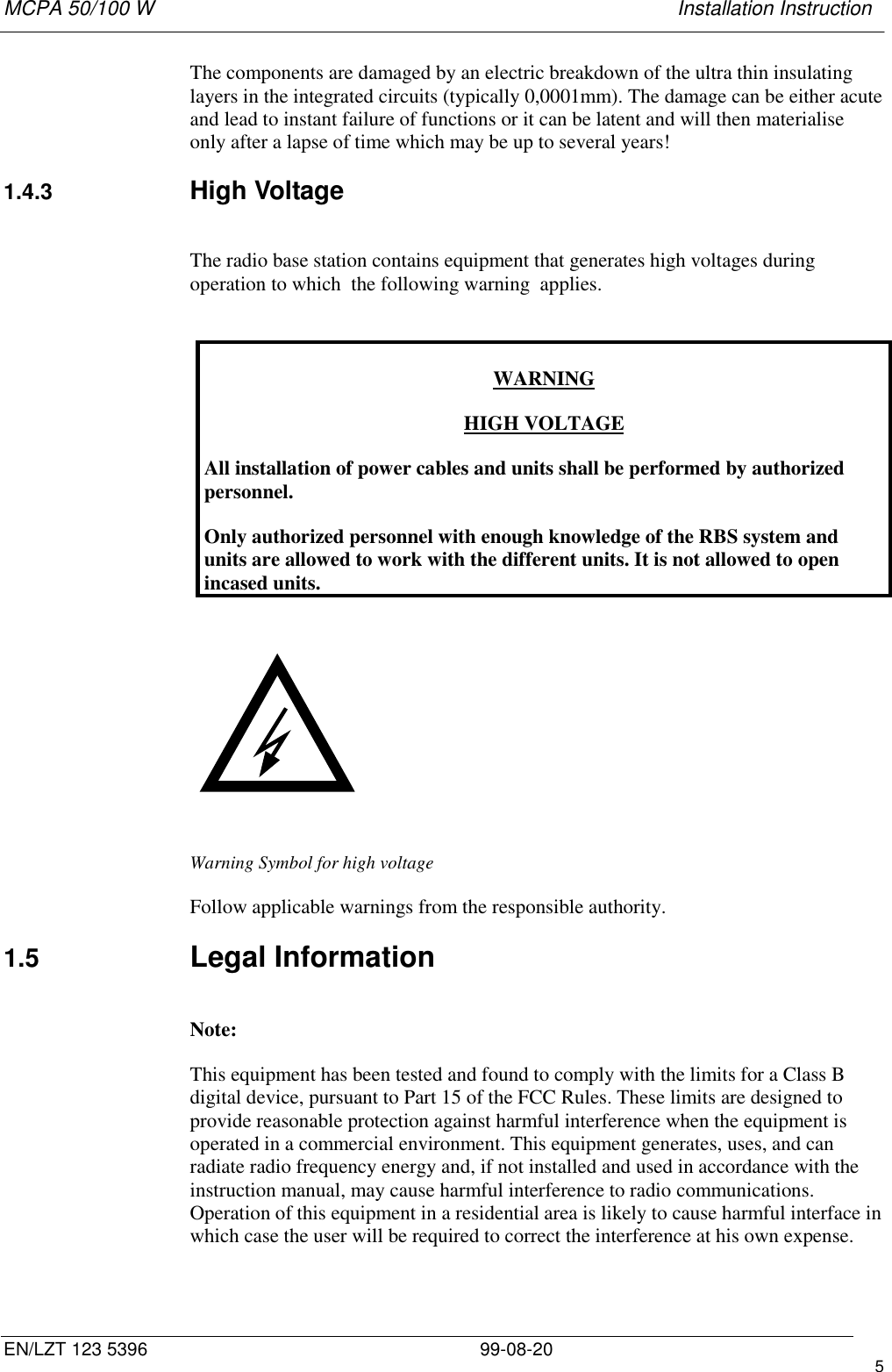 MCPA 50/100 W   Installation InstructionEN/LZT 123 5396 99-08-20 5The components are damaged by an electric breakdown of the ultra thin insulatinglayers in the integrated circuits (typically 0,0001mm). The damage can be either acuteand lead to instant failure of functions or it can be latent and will then materialiseonly after a lapse of time which may be up to several years!1.4.3  High VoltageThe radio base station contains equipment that generates high voltages duringoperation to which  the following warning  applies.WARNINGHIGH VOLTAGEAll installation of power cables and units shall be performed by authorizedpersonnel.Only authorized personnel with enough knowledge of the RBS system andunits are allowed to work with the different units. It is not allowed to openincased units.                                Warning Symbol for high voltageFollow applicable warnings from the responsible authority.1.5  Legal InformationNote:This equipment has been tested and found to comply with the limits for a Class Bdigital device, pursuant to Part 15 of the FCC Rules. These limits are designed toprovide reasonable protection against harmful interference when the equipment isoperated in a commercial environment. This equipment generates, uses, and canradiate radio frequency energy and, if not installed and used in accordance with theinstruction manual, may cause harmful interference to radio communications.Operation of this equipment in a residential area is likely to cause harmful interface inwhich case the user will be required to correct the interference at his own expense.