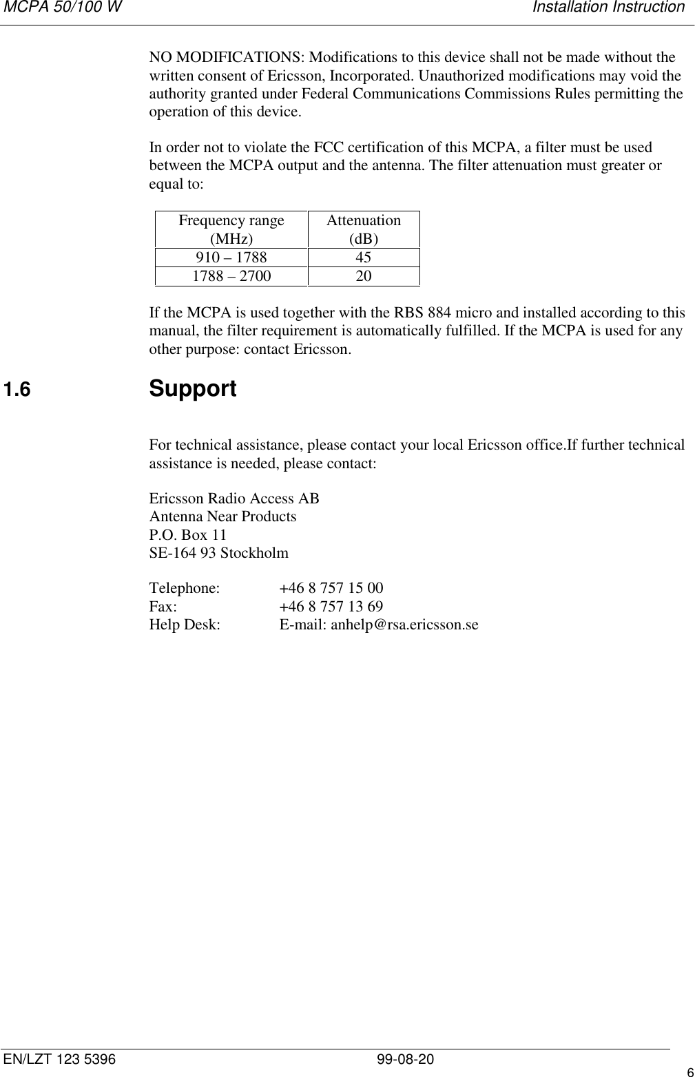 MCPA 50/100 W   Installation InstructionEN/LZT 123 5396 99-08-20 6NO MODIFICATIONS: Modifications to this device shall not be made without thewritten consent of Ericsson, Incorporated. Unauthorized modifications may void theauthority granted under Federal Communications Commissions Rules permitting theoperation of this device.In order not to violate the FCC certification of this MCPA, a filter must be usedbetween the MCPA output and the antenna. The filter attenuation must greater orequal to:Frequency range(MHz) Attenuation(dB)910 – 1788 451788 – 2700 20If the MCPA is used together with the RBS 884 micro and installed according to thismanual, the filter requirement is automatically fulfilled. If the MCPA is used for anyother purpose: contact Ericsson.1.6  SupportFor technical assistance, please contact your local Ericsson office.If further technicalassistance is needed, please contact:Ericsson Radio Access ABAntenna Near ProductsP.O. Box 11SE-164 93 StockholmTelephone: +46 8 757 15 00Fax: +46 8 757 13 69Help Desk: E-mail: anhelp@rsa.ericsson.se