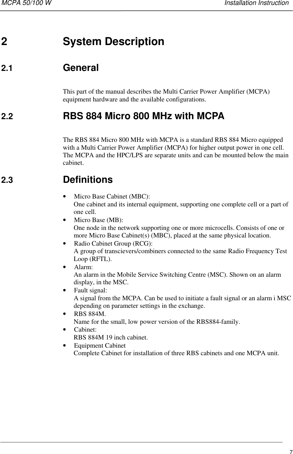 MCPA 50/100 W   Installation Instruction72  System Description2.1  GeneralThis part of the manual describes the Multi Carrier Power Amplifier (MCPA)equipment hardware and the available configurations.2.2  RBS 884 Micro 800 MHz with MCPAThe RBS 884 Micro 800 MHz with MCPA is a standard RBS 884 Micro equippedwith a Multi Carrier Power Amplifier (MCPA) for higher output power in one cell.The MCPA and the HPC/LPS are separate units and can be mounted below the maincabinet.2.3  Definitions• Micro Base Cabinet (MBC):One cabinet and its internal equipment, supporting one complete cell or a part ofone cell.• Micro Base (MB):One node in the network supporting one or more microcells. Consists of one ormore Micro Base Cabinet(s) (MBC), placed at the same physical location.• Radio Cabinet Group (RCG):A group of transcievers/combiners connected to the same Radio Frequency TestLoop (RFTL).• Alarm:An alarm in the Mobile Service Switching Centre (MSC). Shown on an alarmdisplay, in the MSC.• Fault signal:A signal from the MCPA. Can be used to initiate a fault signal or an alarm i MSCdepending on parameter settings in the exchange.• RBS 884M.Name for the small, low power version of the RBS884-family.• Cabinet:RBS 884M 19 inch cabinet.• Equipment CabinetComplete Cabinet for installation of three RBS cabinets and one MCPA unit.