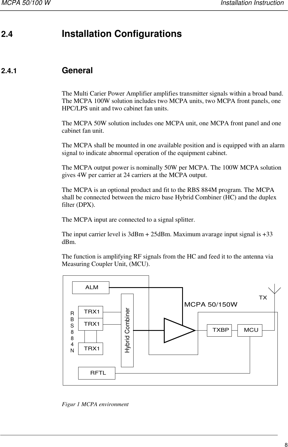 MCPA 50/100 W   Installation Instruction82.4  Installation Configurations2.4.1  GeneralThe Multi Carier Power Amplifier amplifies transmitter signals within a broad band.The MCPA 100W solution includes two MCPA units, two MCPA front panels, oneHPC/LPS unit and two cabinet fan units.The MCPA 50W solution includes one MCPA unit, one MCPA front panel and onecabinet fan unit.The MCPA shall be mounted in one available position and is equipped with an alarmsignal to indicate abnormal operation of the equipment cabinet.The MCPA output power is nominally 50W per MCPA. The 100W MCPA solutiongives 4W per carrier at 24 carriers at the MCPA output.The MCPA is an optional product and fit to the RBS 884M program. The MCPAshall be connected between the micro base Hybrid Combiner (HC) and the duplexfilter (DPX).The MCPA input are connected to a signal splitter.The input carrier level is 3dBm + 25dBm. Maximum avarage input signal is +33dBm.The function is amplifying RF signals from the HC and feed it to the antenna viaMeasuring Coupler Unit, (MCU).ALMTRX1TRX1TRX1TXBP MCURFTLHybrid CombinerMCPA 50/150WTXRBS884NFigur 1 MCPA environment