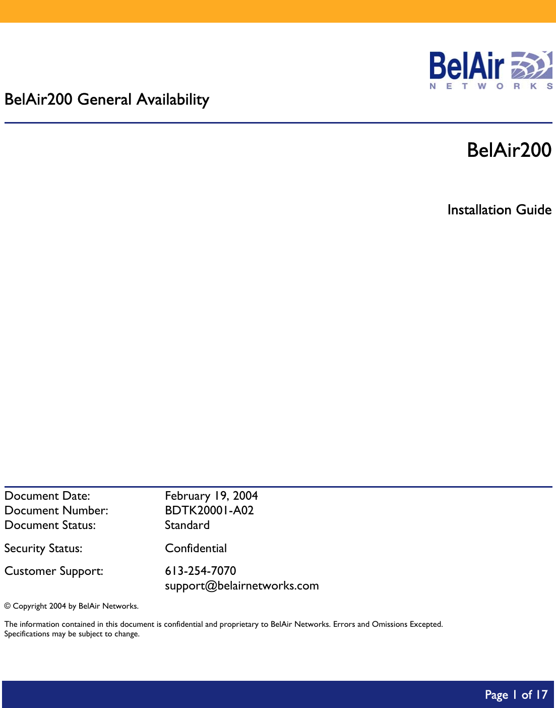        BelAir200 General Availability  BelAir200  Installation Guide            Document Date:  February 19, 2004 Document Number:  BDTK20001-A02 Document Status:  Standard Security Status:  Confidential Customer Support:  613-254-7070  support@belairnetworks.com © Copyright 2004 by BelAir Networks. The information contained in this document is confidential and proprietary to BelAir Networks. Errors and Omissions Excepted. Specifications may be subject to change.     Page 1 of 17    